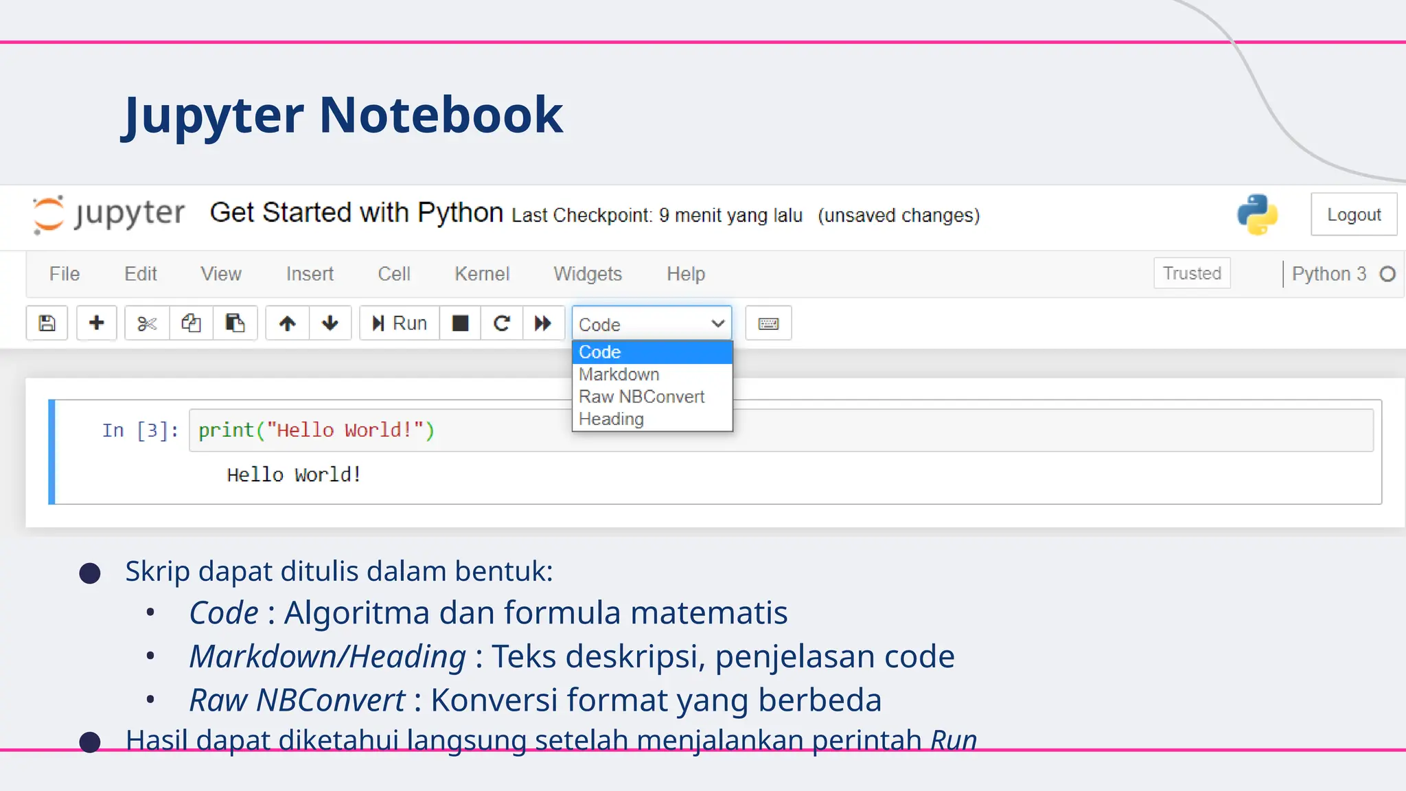 Jupyter Notebook
● Skrip dapat ditulis dalam bentuk:
• Code : Algoritma dan formula matematis
• Markdown/Heading : Teks deskripsi, penjelasan code
• Raw NBConvert : Konversi format yang berbeda
● Hasil dapat diketahui langsung setelah menjalankan perintah Run
 