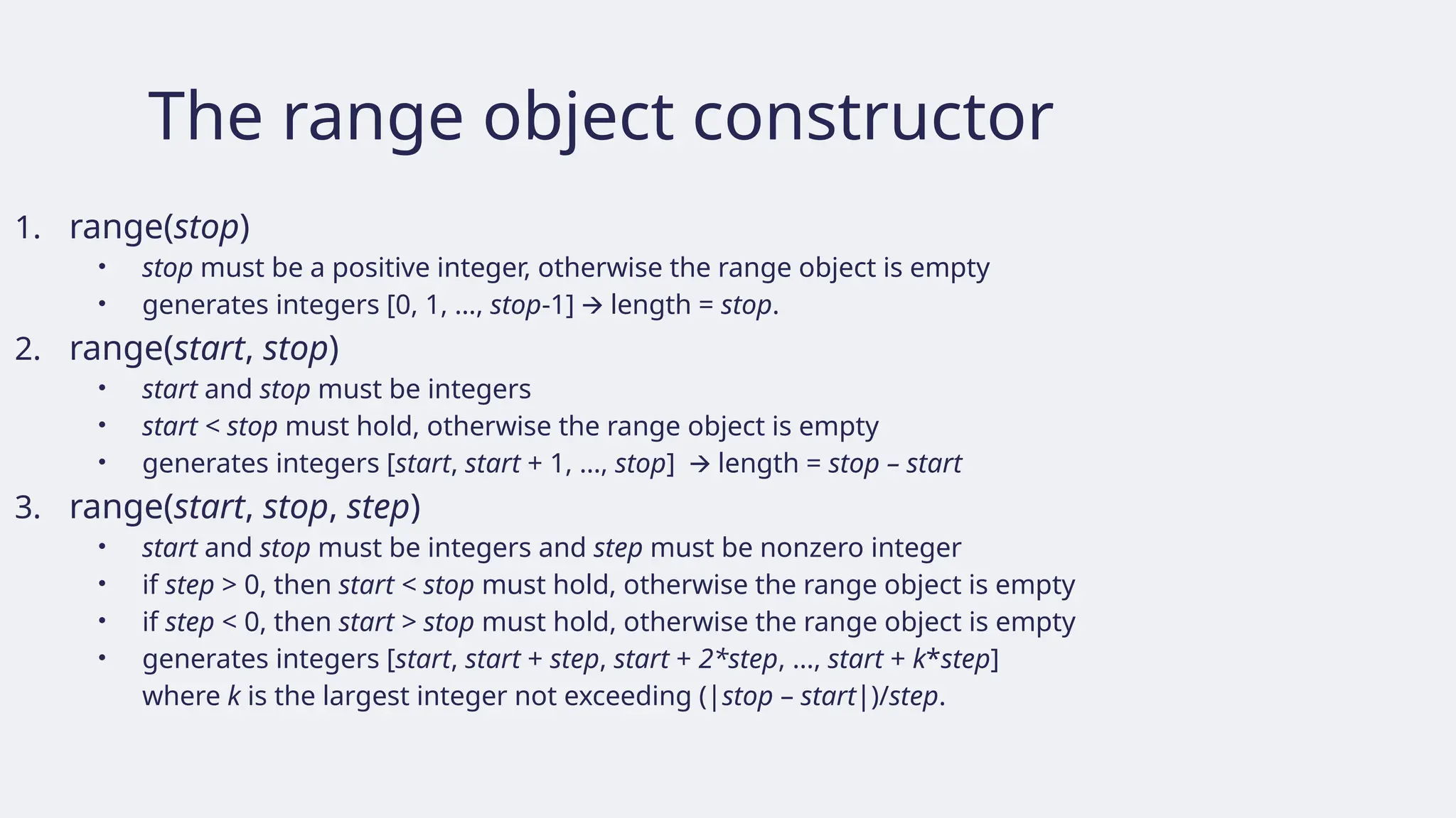 The range object constructor
1. range(stop)
• stop must be a positive integer, otherwise the range object is empty
• generates integers [0, 1, …, stop-1] length =
🡪 stop.
2. range(start, stop)
• start and stop must be integers
• start < stop must hold, otherwise the range object is empty
• generates integers [start, start + 1, …, stop] length =
🡪 stop – start
3. range(start, stop, step)
• start and stop must be integers and step must be nonzero integer
• if step > 0, then start < stop must hold, otherwise the range object is empty
• if step < 0, then start > stop must hold, otherwise the range object is empty
• generates integers [start, start + step, start + 2*step, …, start + k*step]
where k is the largest integer not exceeding (|stop – start|)/step.
 