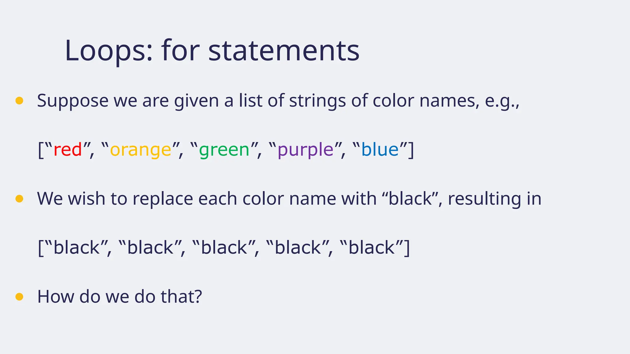 Loops: for statements
● Suppose we are given a list of strings of color names, e.g.,
[“red”, “orange”, “green”, “purple”, “blue”]
● We wish to replace each color name with “black”, resulting in
[“black”, “black”, “black”, “black”, “black”]
● How do we do that?
 