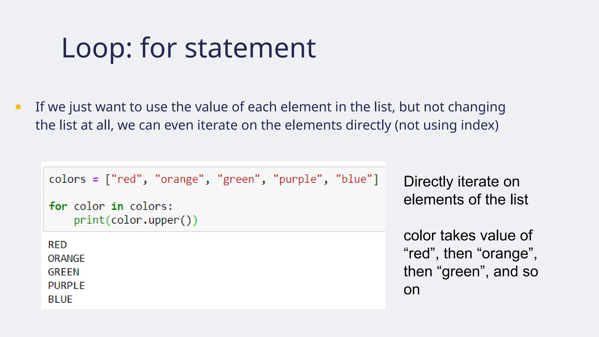 Loop: for statement
● If we just want to use the value of each element in the list, but not changing
the list at all, we can even iterate on the elements directly (not using index)
Directly iterate on
elements of the list
color takes value of
“red”, then “orange”,
then “green”, and so
on
 
