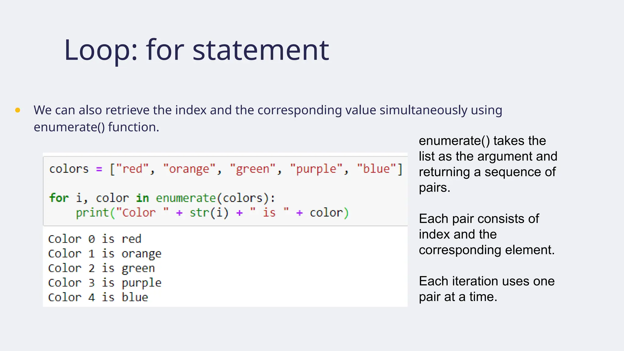 Loop: for statement
● We can also retrieve the index and the corresponding value simultaneously using
enumerate() function.
enumerate() takes the
list as the argument and
returning a sequence of
pairs.
Each pair consists of
index and the
corresponding element.
Each iteration uses one
pair at a time.
 