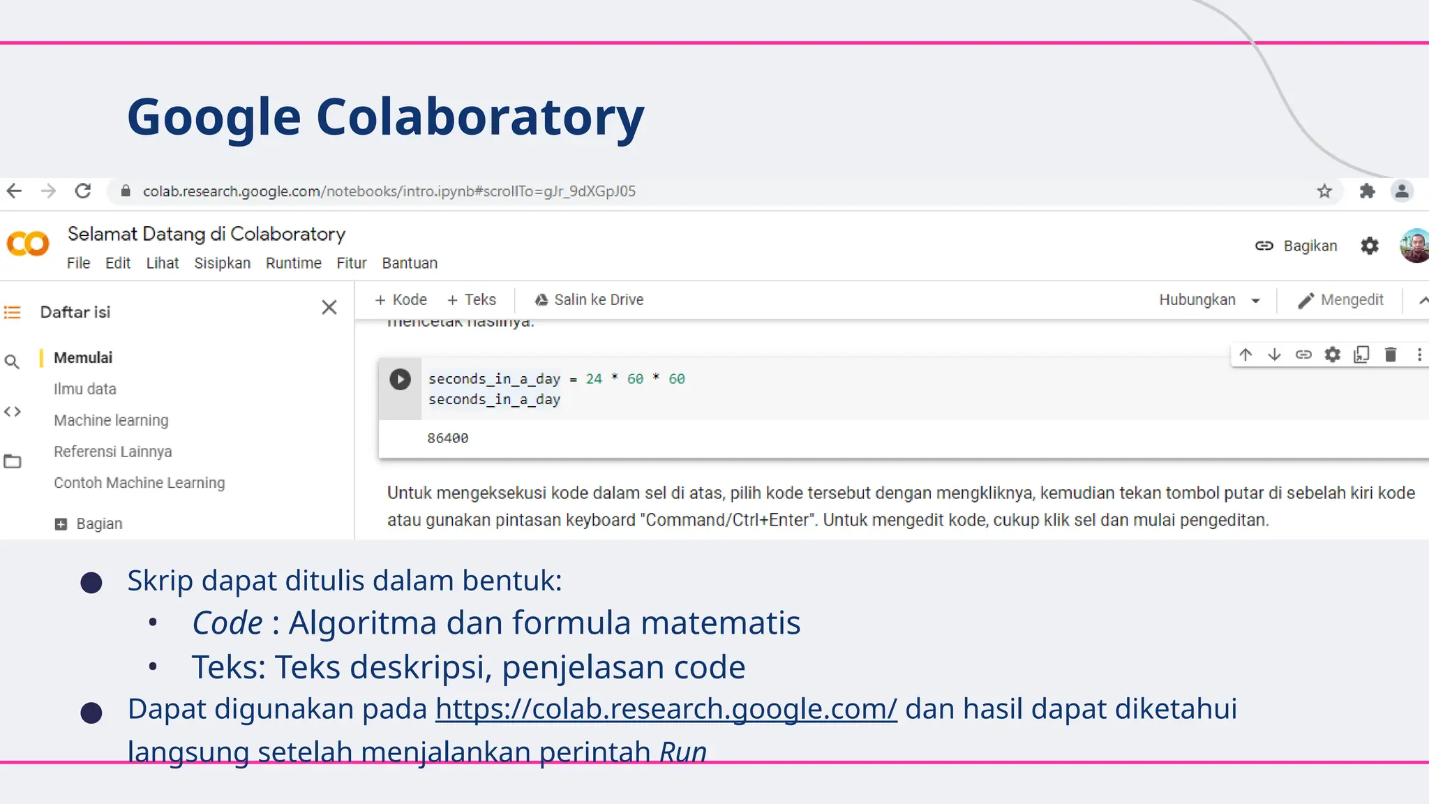 Google Colaboratory
● Skrip dapat ditulis dalam bentuk:
• Code : Algoritma dan formula matematis
• Teks: Teks deskripsi, penjelasan code
● Dapat digunakan pada https://colab.research.google.com/ dan hasil dapat diketahui
langsung setelah menjalankan perintah Run
 