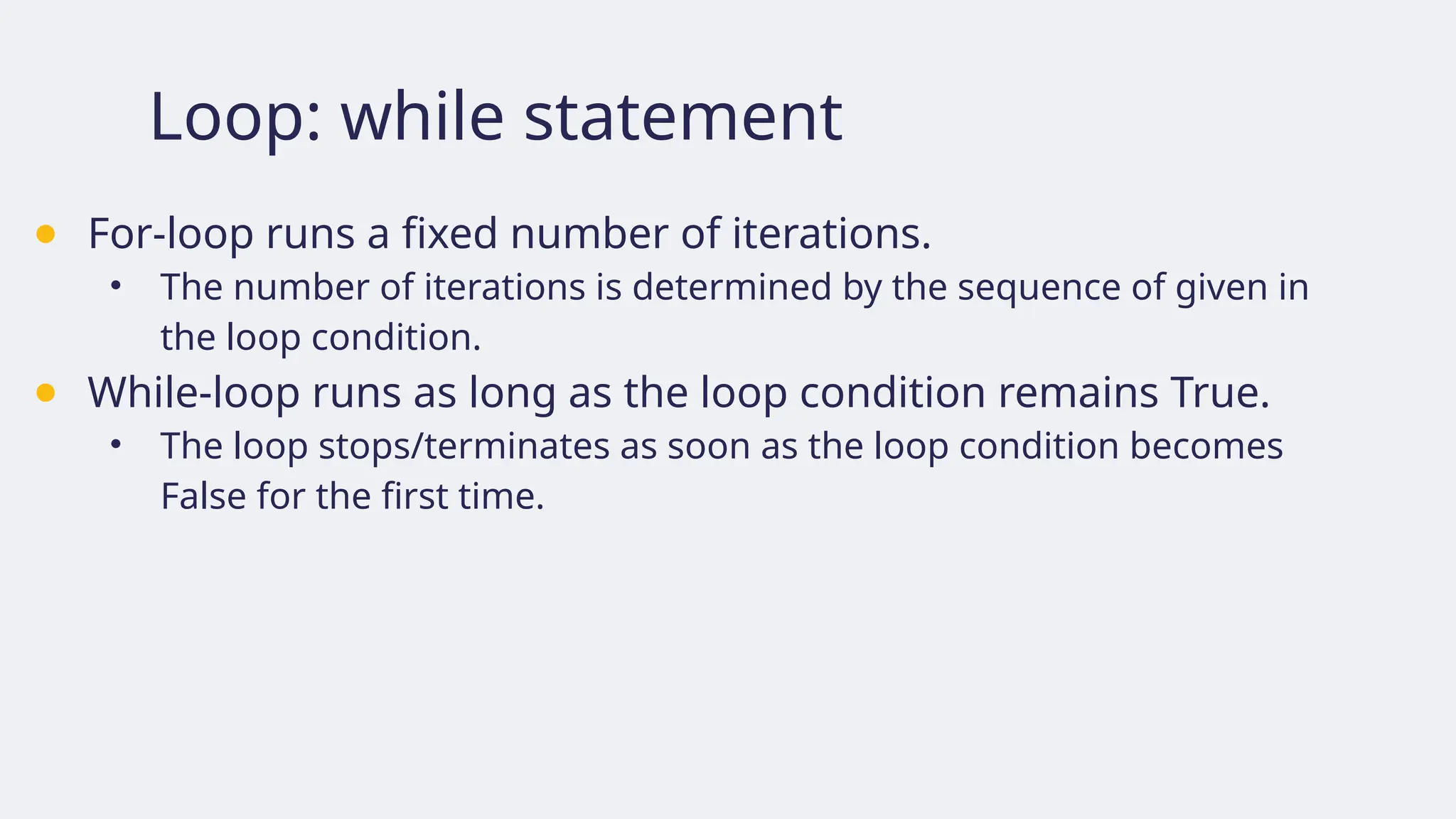 Loop: while statement
● For-loop runs a fixed number of iterations.
• The number of iterations is determined by the sequence of given in
the loop condition.
● While-loop runs as long as the loop condition remains True.
• The loop stops/terminates as soon as the loop condition becomes
False for the first time.
 