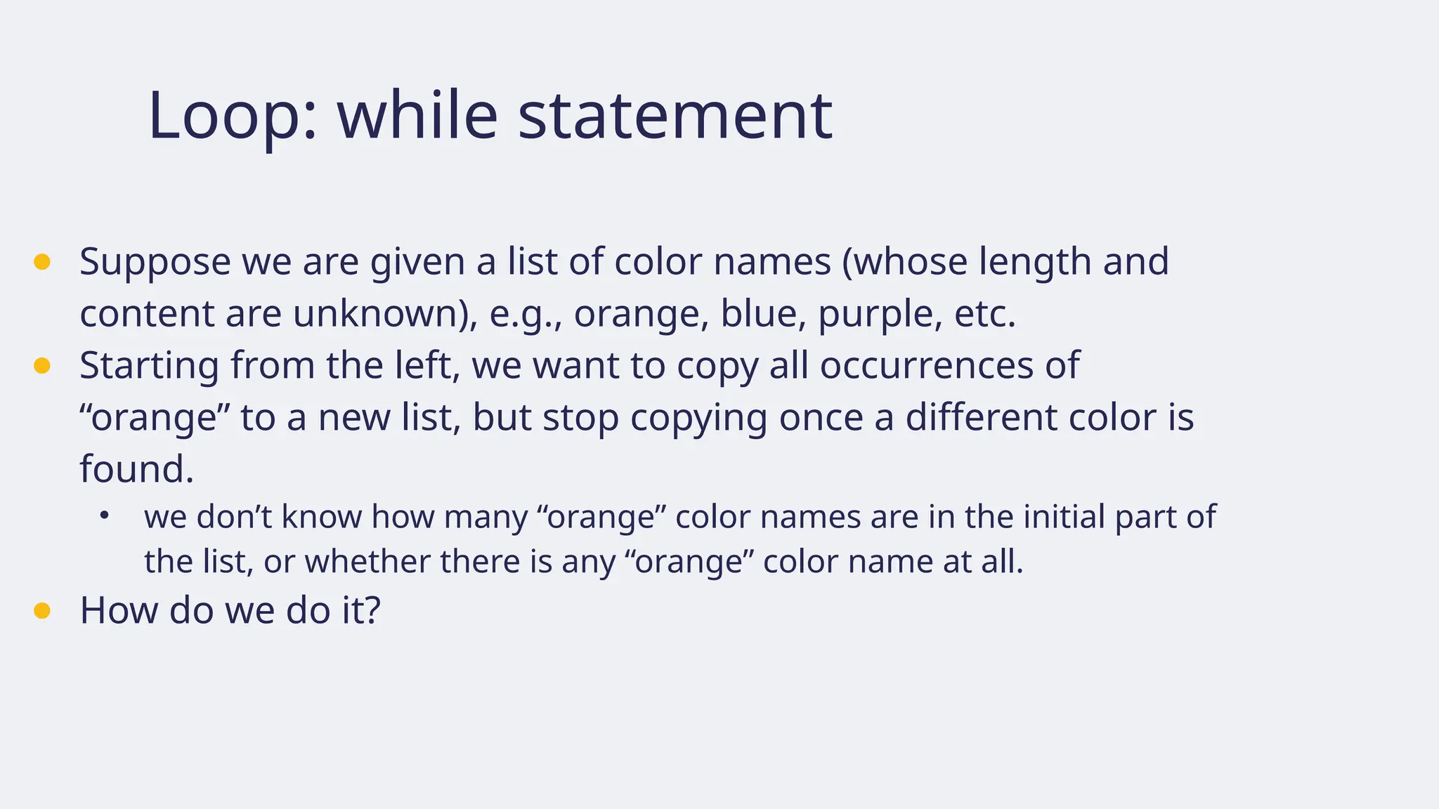 Loop: while statement
● Suppose we are given a list of color names (whose length and
content are unknown), e.g., orange, blue, purple, etc.
● Starting from the left, we want to copy all occurrences of
“orange” to a new list, but stop copying once a different color is
found.
• we don’t know how many “orange” color names are in the initial part of
the list, or whether there is any “orange” color name at all.
● How do we do it?
 