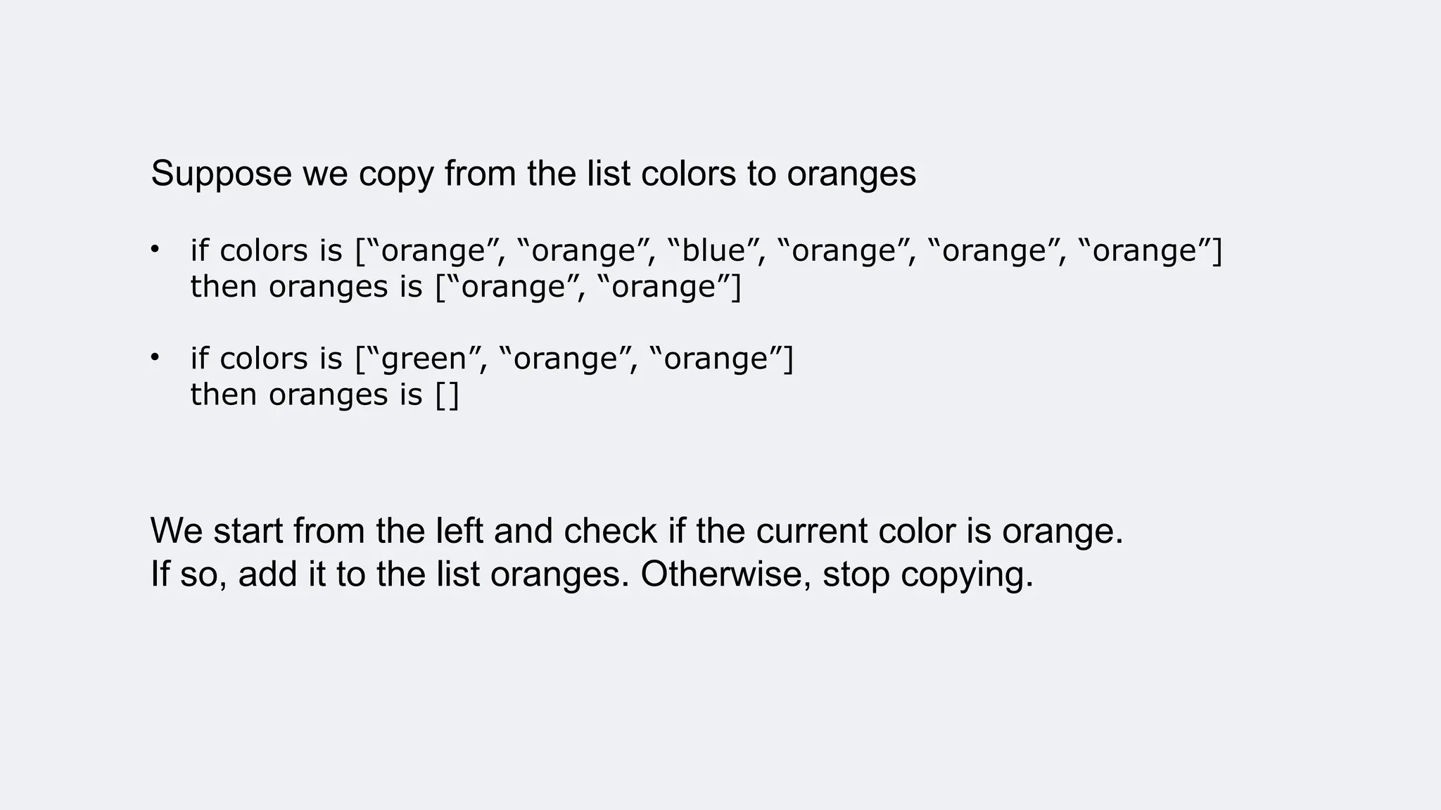 Suppose we copy from the list colors to oranges
• if colors is [“orange”, “orange”, “blue”, “orange”, “orange”, “orange”]
then oranges is [“orange”, “orange”]
• if colors is [“green”, “orange”, “orange”]
then oranges is []
We start from the left and check if the current color is orange.
If so, add it to the list oranges. Otherwise, stop copying.
 