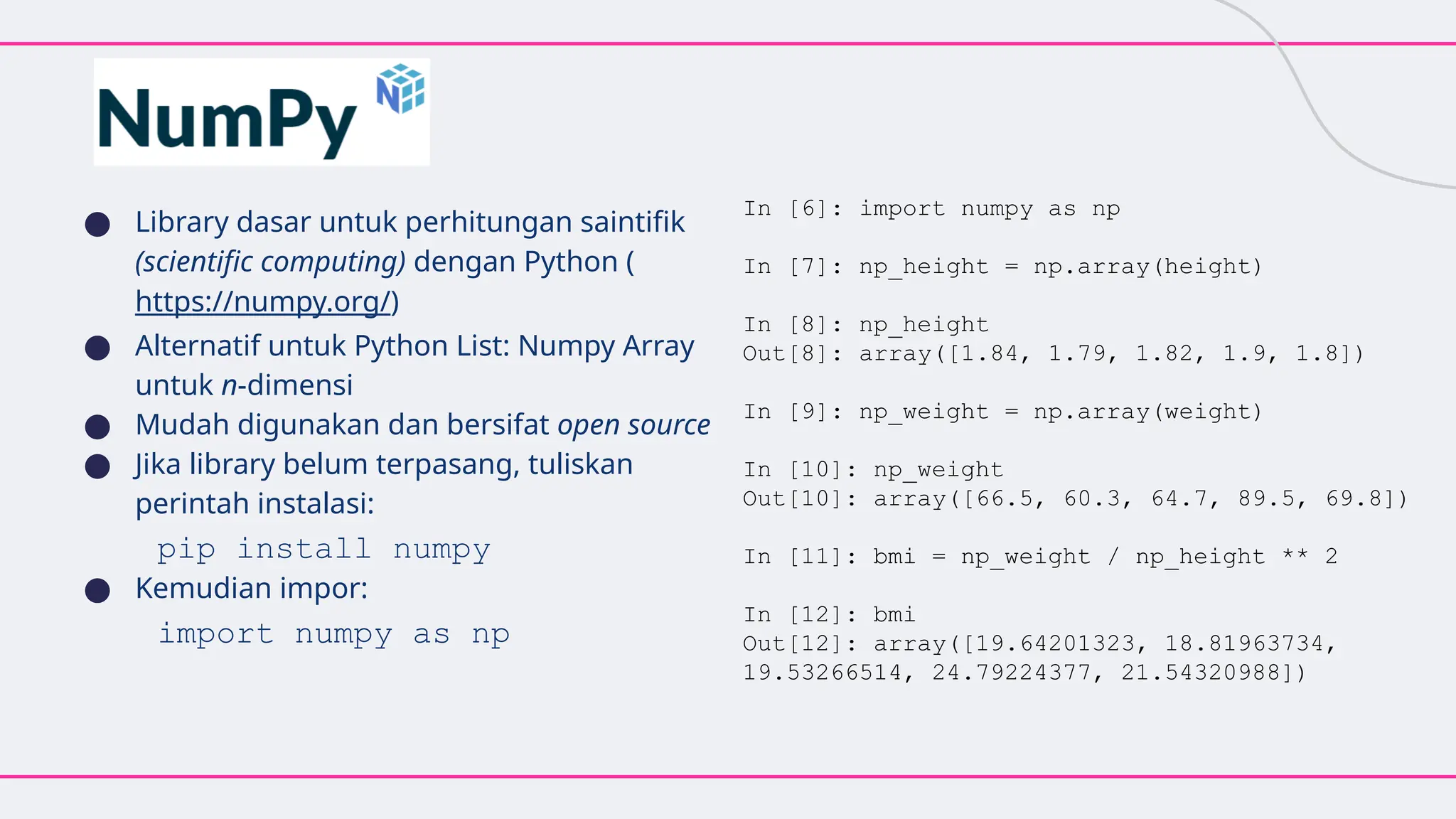 ● Library dasar untuk perhitungan saintifik
(scientific computing) dengan Python (
https://numpy.org/)
● Alternatif untuk Python List: Numpy Array
untuk n-dimensi
● Mudah digunakan dan bersifat open source
● Jika library belum terpasang, tuliskan
perintah instalasi:
pip install numpy
● Kemudian impor:
import numpy as np
In [6]: import numpy as np
In [7]: np_height = np.array(height)
In [8]: np_height
Out[8]: array([1.84, 1.79, 1.82, 1.9, 1.8])
In [9]: np_weight = np.array(weight)
In [10]: np_weight
Out[10]: array([66.5, 60.3, 64.7, 89.5, 69.8])
In [11]: bmi = np_weight / np_height ** 2
In [12]: bmi
Out[12]: array([19.64201323, 18.81963734,
19.53266514, 24.79224377, 21.54320988])
 
