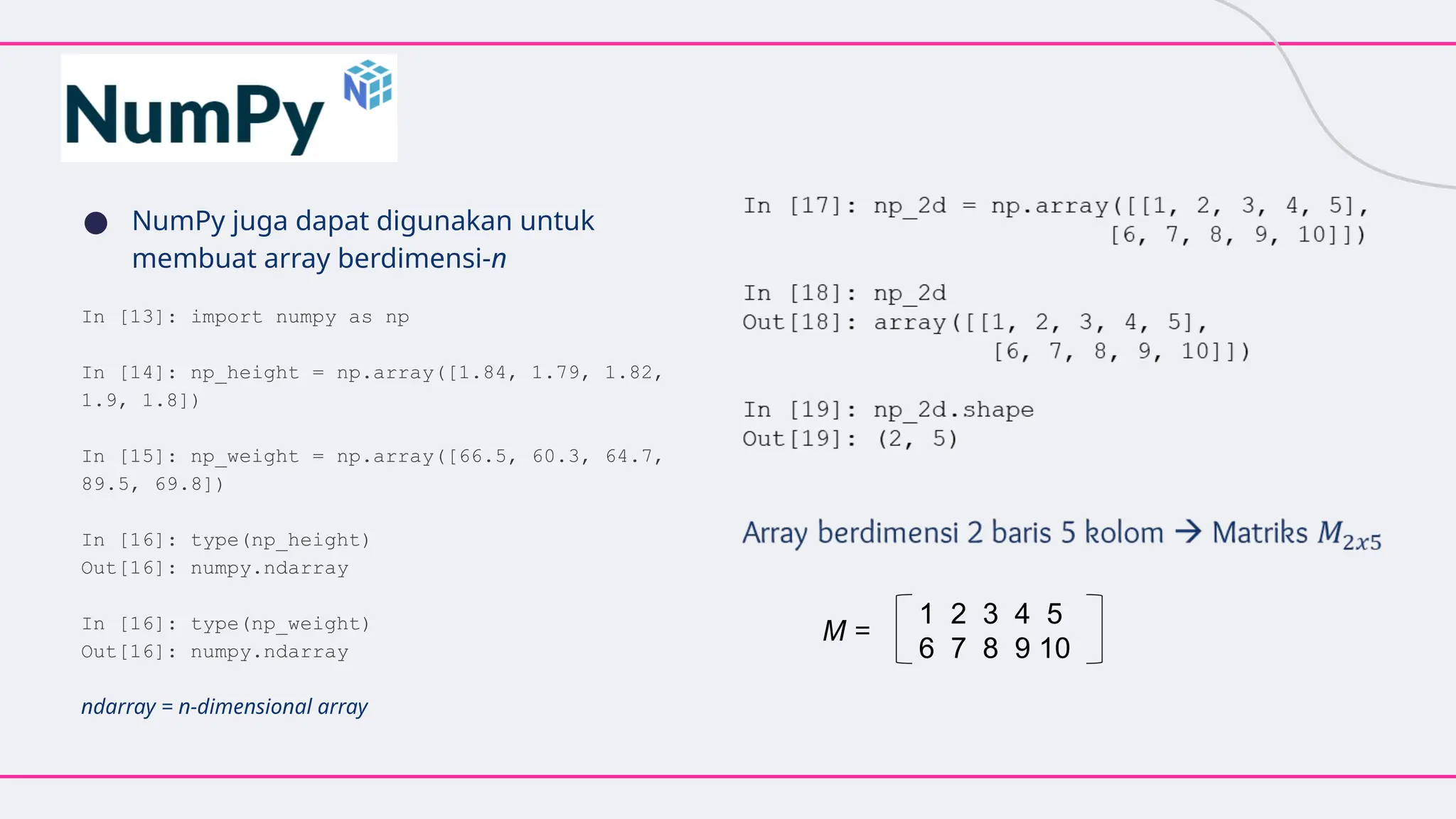 ● NumPy juga dapat digunakan untuk
membuat array berdimensi-n
In [13]: import numpy as np
In [14]: np_height = np.array([1.84, 1.79, 1.82,
1.9, 1.8])
In [15]: np_weight = np.array([66.5, 60.3, 64.7,
89.5, 69.8])
In [16]: type(np_height)
Out[16]: numpy.ndarray
In [16]: type(np_weight)
Out[16]: numpy.ndarray
ndarray = n-dimensional array
1 2 3 4 5
6 7 8 9 10
M =
 