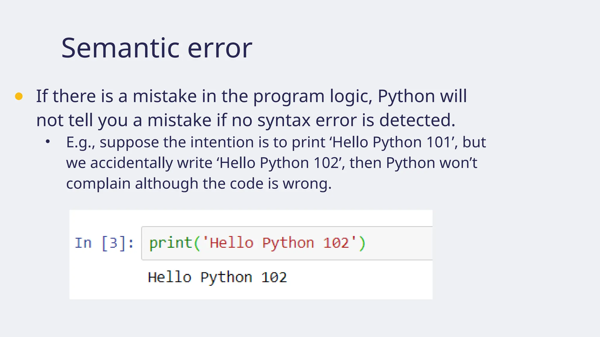 Semantic error
● If there is a mistake in the program logic, Python will
not tell you a mistake if no syntax error is detected.
• E.g., suppose the intention is to print ‘Hello Python 101’, but
we accidentally write ‘Hello Python 102’, then Python won’t
complain although the code is wrong.
 