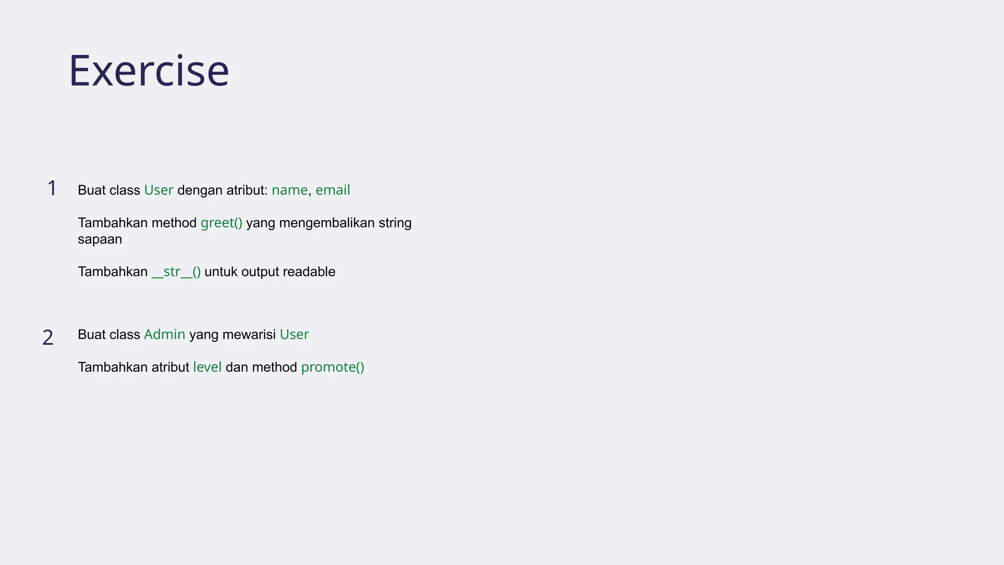 Exercise
1
2
Buat class User dengan atribut: name, email
Tambahkan method greet() yang mengembalikan string
sapaan
Tambahkan __str__() untuk output readable
Buat class Admin yang mewarisi User
Tambahkan atribut level dan method promote()
 