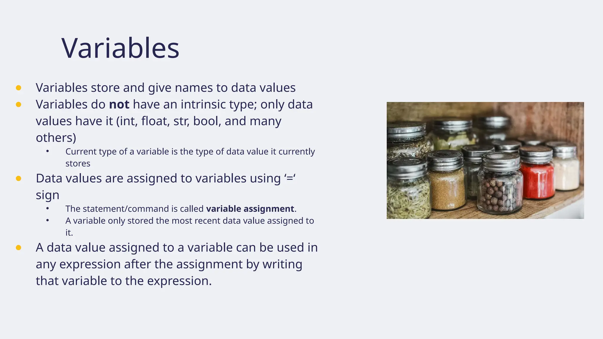 Variables
● Variables store and give names to data values
● Variables do not have an intrinsic type; only data
values have it (int, float, str, bool, and many
others)
• Current type of a variable is the type of data value it currently
stores
● Data values are assigned to variables using ‘=‘
sign
• The statement/command is called variable assignment.
• A variable only stored the most recent data value assigned to
it.
● A data value assigned to a variable can be used in
any expression after the assignment by writing
that variable to the expression.
 