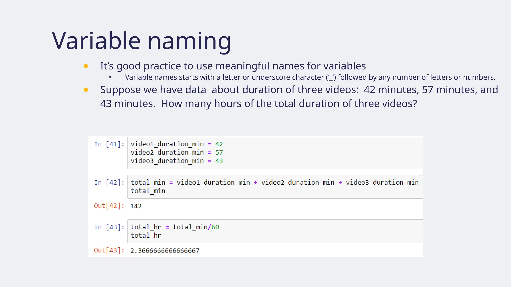 Variable naming
● It’s good practice to use meaningful names for variables
• Variable names starts with a letter or underscore character (‘_’) followed by any number of letters or numbers.
● Suppose we have data about duration of three videos: 42 minutes, 57 minutes, and
43 minutes. How many hours of the total duration of three videos?
 
