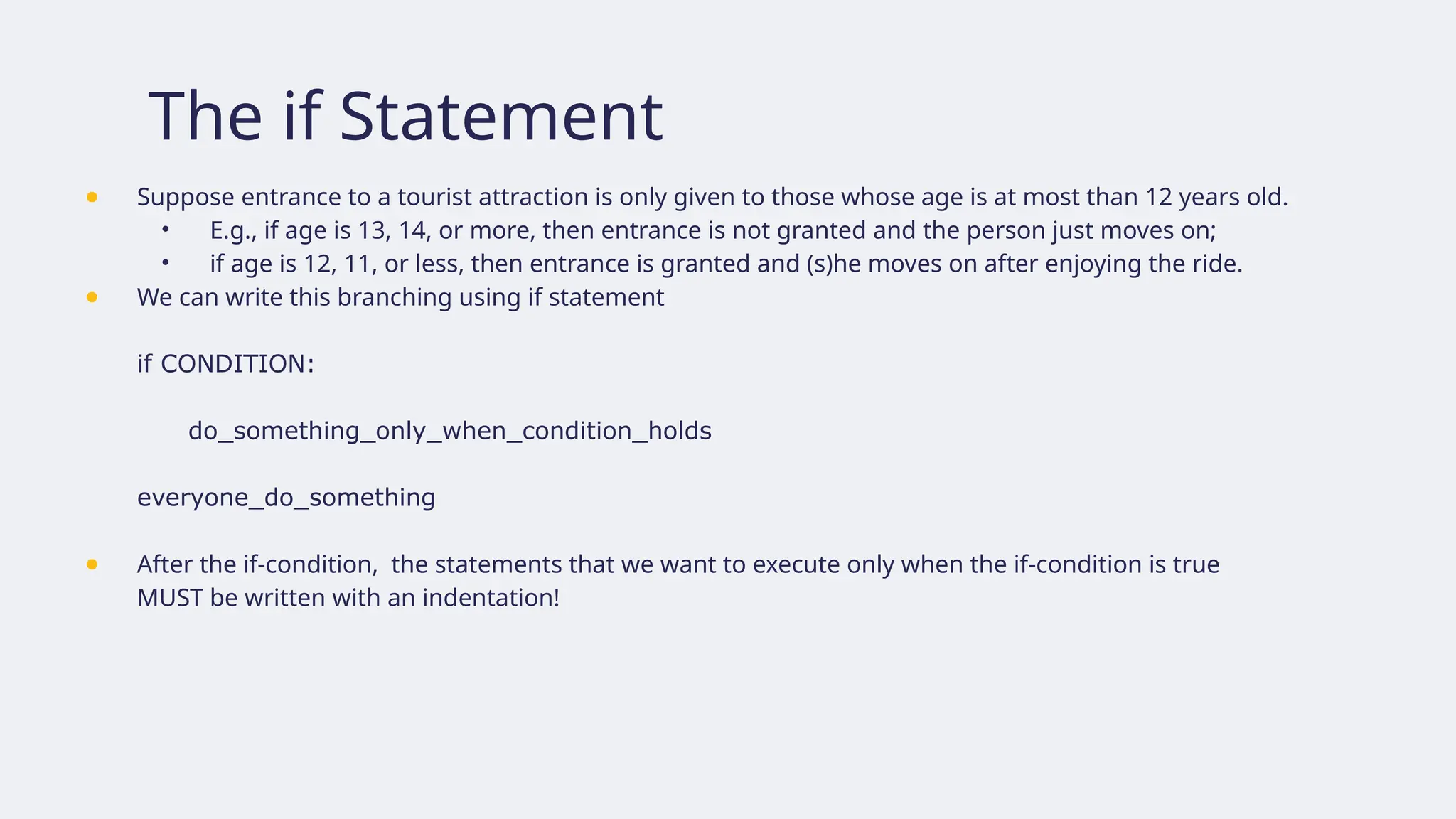 The if Statement
● Suppose entrance to a tourist attraction is only given to those whose age is at most than 12 years old.
• E.g., if age is 13, 14, or more, then entrance is not granted and the person just moves on;
• if age is 12, 11, or less, then entrance is granted and (s)he moves on after enjoying the ride.
● We can write this branching using if statement
if CONDITION:
do_something_only_when_condition_holds
everyone_do_something
● After the if-condition, the statements that we want to execute only when the if-condition is true
MUST be written with an indentation!
 