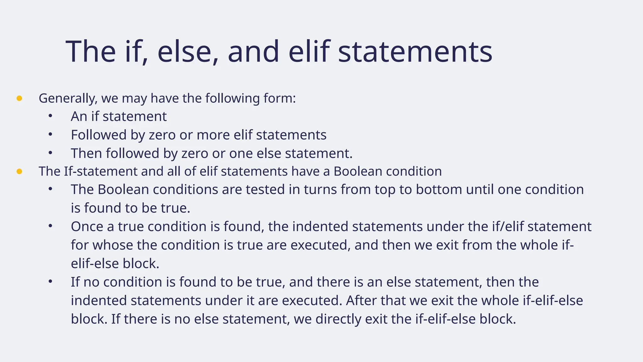 The if, else, and elif statements
● Generally, we may have the following form:
• An if statement
• Followed by zero or more elif statements
• Then followed by zero or one else statement.
● The If-statement and all of elif statements have a Boolean condition
• The Boolean conditions are tested in turns from top to bottom until one condition
is found to be true.
• Once a true condition is found, the indented statements under the if/elif statement
for whose the condition is true are executed, and then we exit from the whole if-
elif-else block.
• If no condition is found to be true, and there is an else statement, then the
indented statements under it are executed. After that we exit the whole if-elif-else
block. If there is no else statement, we directly exit the if-elif-else block.
 