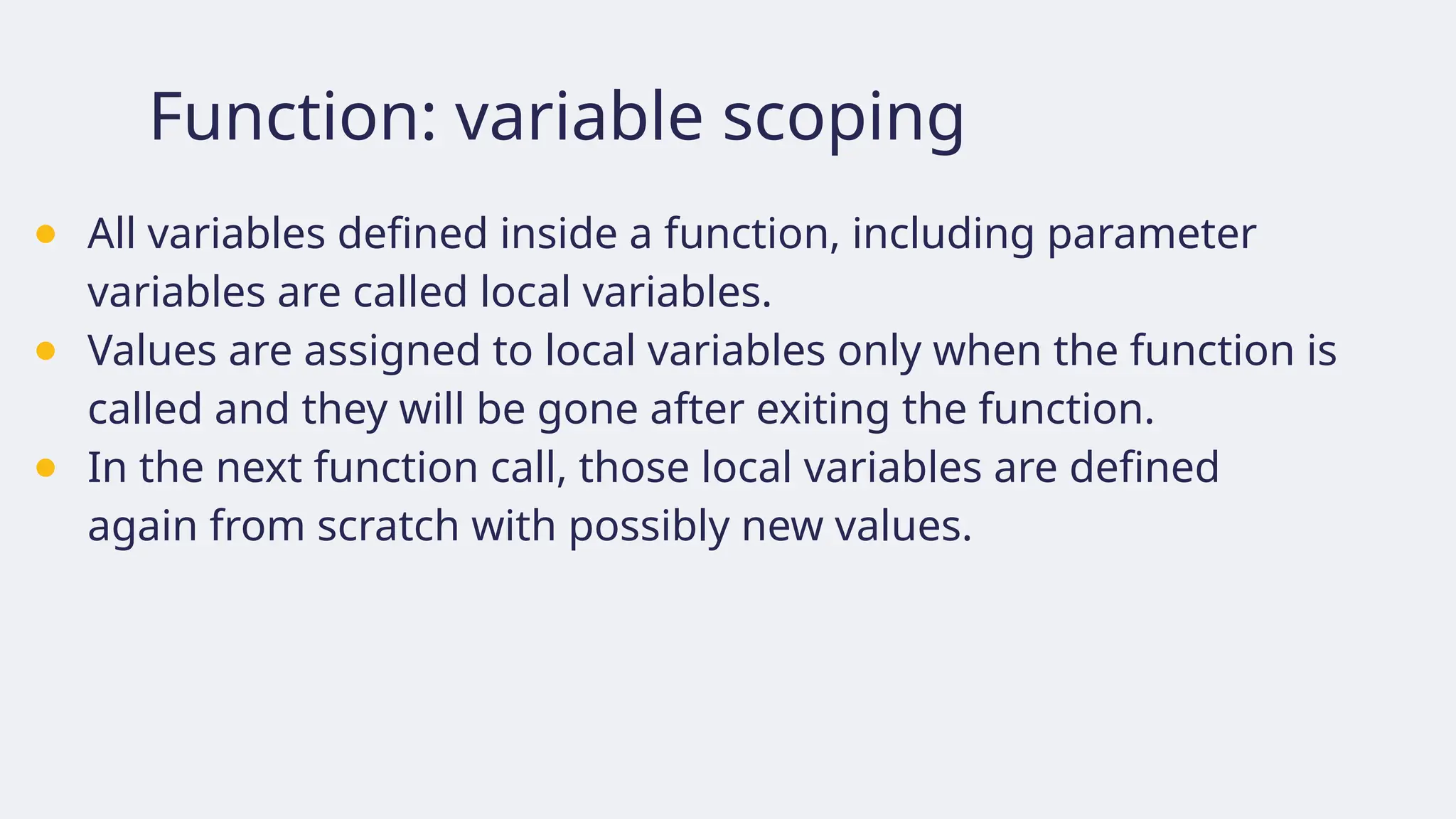 Function: variable scoping
● All variables defined inside a function, including parameter
variables are called local variables.
● Values are assigned to local variables only when the function is
called and they will be gone after exiting the function.
● In the next function call, those local variables are defined
again from scratch with possibly new values.
 