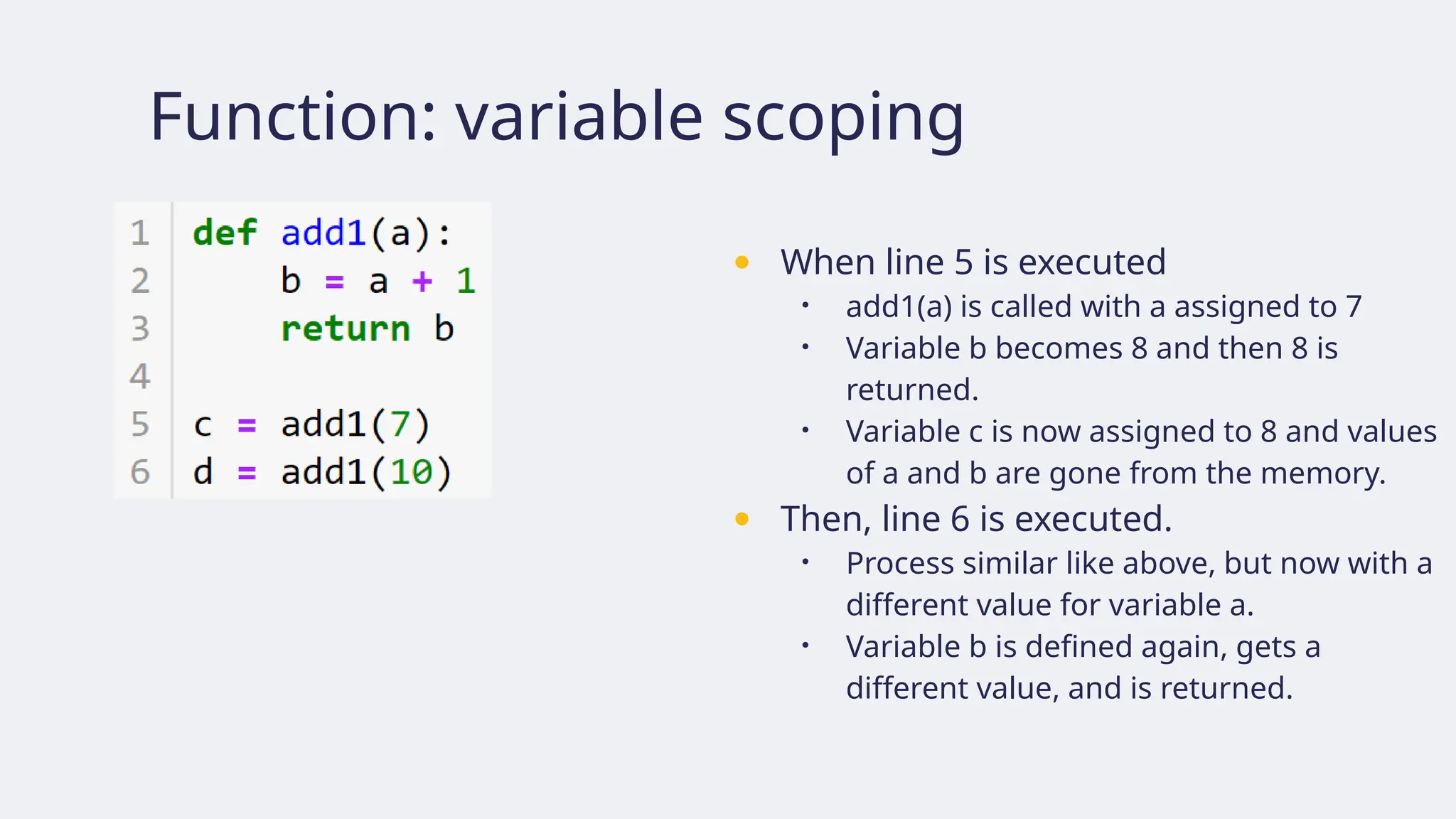 Function: variable scoping
● When line 5 is executed
• add1(a) is called with a assigned to 7
• Variable b becomes 8 and then 8 is
returned.
• Variable c is now assigned to 8 and values
of a and b are gone from the memory.
● Then, line 6 is executed.
• Process similar like above, but now with a
different value for variable a.
• Variable b is defined again, gets a
different value, and is returned.
 