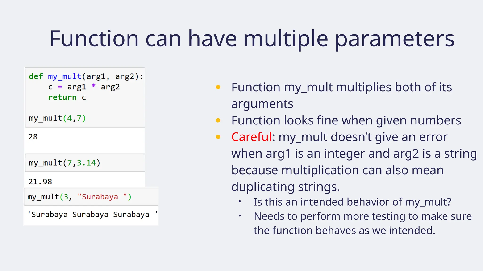 Function can have multiple parameters
● Function my_mult multiplies both of its
arguments
● Function looks fine when given numbers
● Careful: my_mult doesn’t give an error
when arg1 is an integer and arg2 is a string
because multiplication can also mean
duplicating strings.
• Is this an intended behavior of my_mult?
• Needs to perform more testing to make sure
the function behaves as we intended.
 