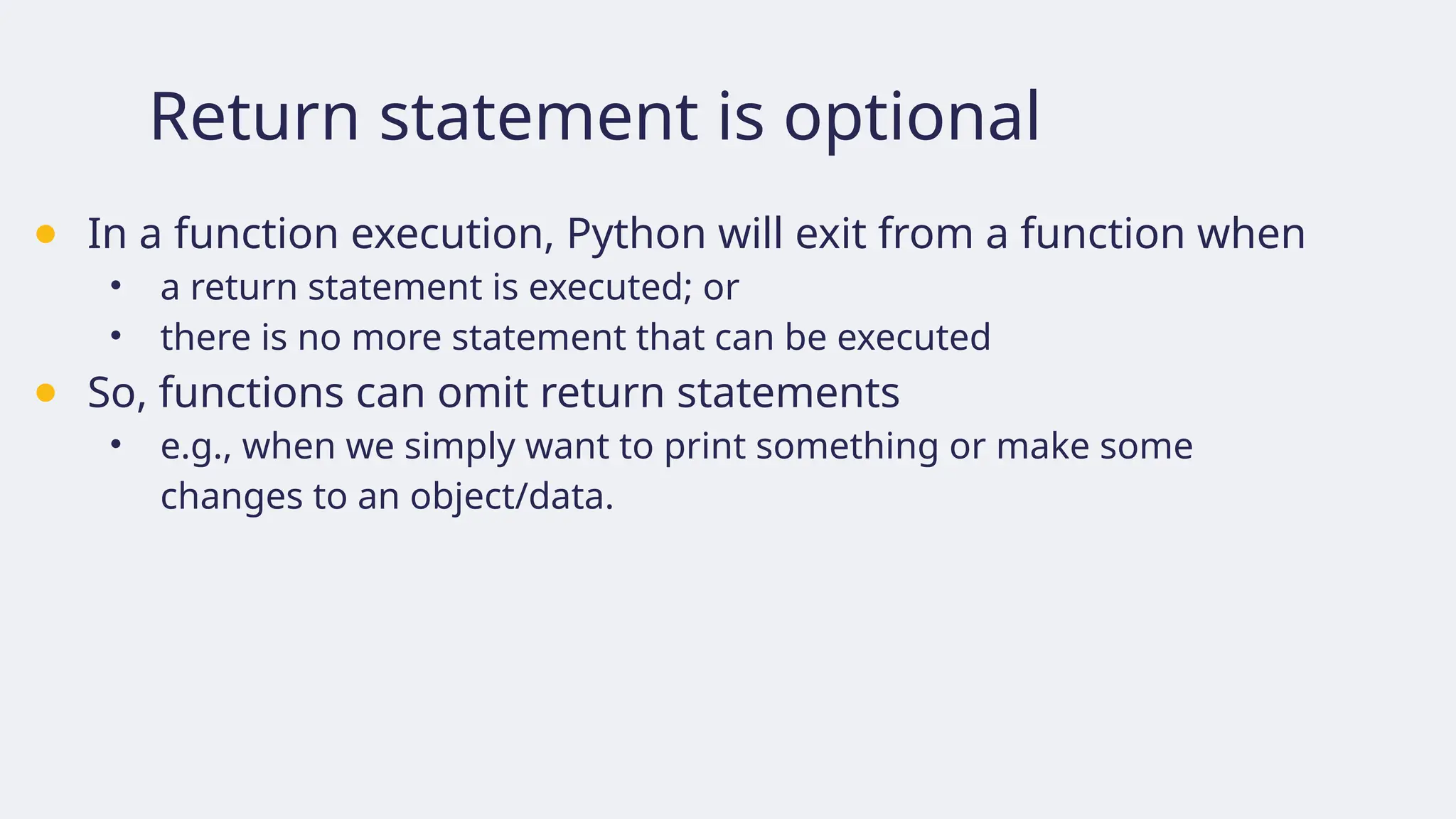 Return statement is optional
● In a function execution, Python will exit from a function when
• a return statement is executed; or
• there is no more statement that can be executed
● So, functions can omit return statements
• e.g., when we simply want to print something or make some
changes to an object/data.
 