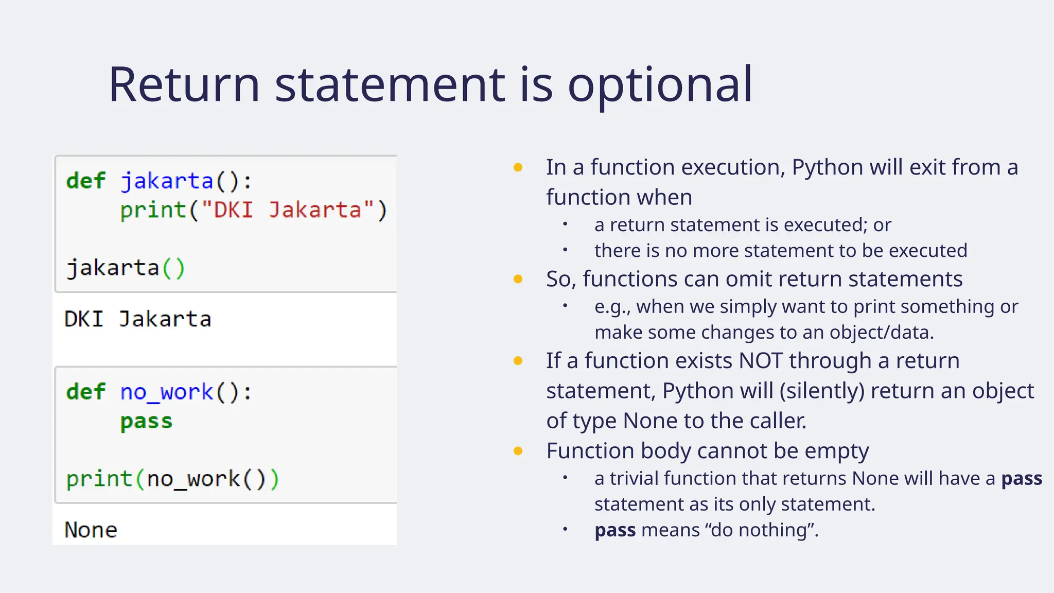 Return statement is optional
● In a function execution, Python will exit from a
function when
• a return statement is executed; or
• there is no more statement to be executed
● So, functions can omit return statements
• e.g., when we simply want to print something or
make some changes to an object/data.
● If a function exists NOT through a return
statement, Python will (silently) return an object
of type None to the caller.
● Function body cannot be empty
• a trivial function that returns None will have a pass
statement as its only statement.
• pass means “do nothing”.
 