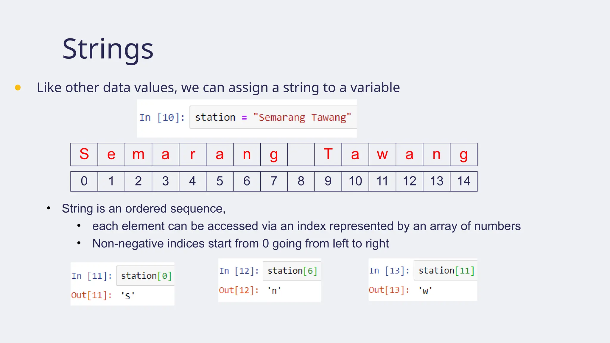 Strings
● Like other data values, we can assign a string to a variable
S e m a r a n g T a w a n g
0 1 2 3 4 5 6 7 8 9 10 11 12 13 14
• String is an ordered sequence,
• each element can be accessed via an index represented by an array of numbers
• Non-negative indices start from 0 going from left to right
 
