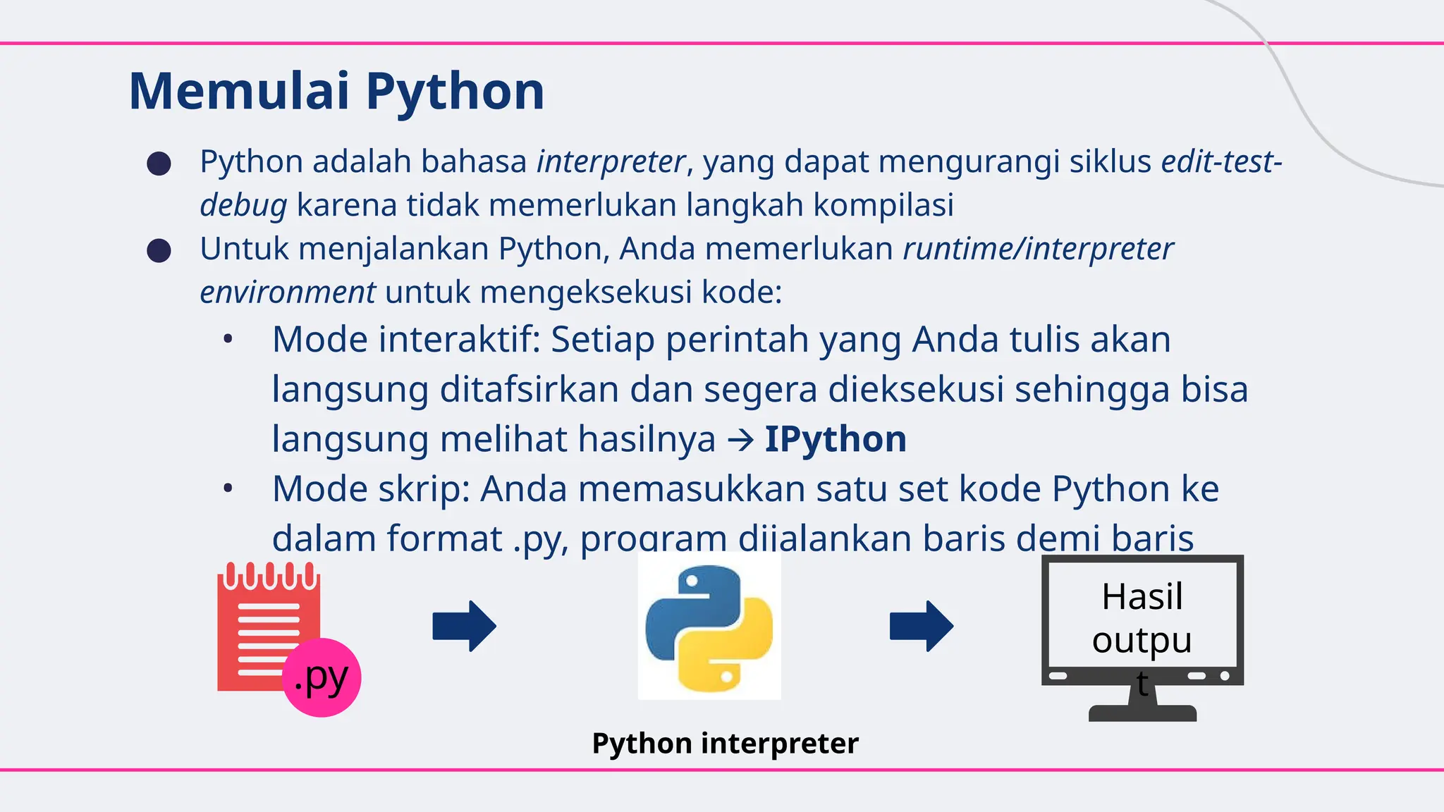 Memulai Python
● Python adalah bahasa interpreter, yang dapat mengurangi siklus edit-test-
debug karena tidak memerlukan langkah kompilasi
● Untuk menjalankan Python, Anda memerlukan runtime/interpreter
environment untuk mengeksekusi kode:
• Mode interaktif: Setiap perintah yang Anda tulis akan
langsung ditafsirkan dan segera dieksekusi sehingga bisa
langsung melihat hasilnya 🡪 IPython
• Mode skrip: Anda memasukkan satu set kode Python ke
dalam format .py, program dijalankan baris demi baris
Python interpreter
.py
Hasil
outpu
t
 