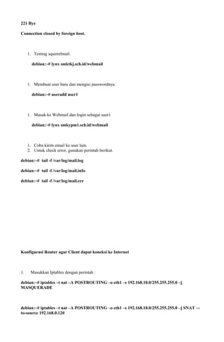 221 Bye
Connection closed by foreign host.
1. Testing squirrelmail.
debian:~# lynx smktkj.sch.id/webmail
1. Membuat user baru dan mengisi passwordnya.
debian:~# useradd user1
1. Masuk ke Webmail dan login sebagai user1
debian:~# lynx smkypm1.sch.id/webmail
1. Coba kirim email ke user lain.
2. Untuk check error, gunakan perintah berikut.
debian:~# tail -f /var/log/mail.log
debian:~# tail -f /var/log/mail.info
debian:~# tail -f /var/log/mail.err
Konfigurasi Router agar Client dapat koneksi ke Internet
1. Masukkan Iptables dengan perintah :
debian:~# iptables –t nat –A POSTROUTING –o eth1 –s 192.168.10.0/255.255.255.0 –j
MASQUERADE
debian:~# iptables –t nat –A POSTROUTING –o eth1 –s 192.168.10.0/255.255.255.0 –j SNAT –-
to-source 192.168.0.120
 