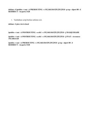 debian:~# iptables –t nat –A PREROUTING –s 192.168.10.0/255.255.255.0 –p tcp -–dport 80 –J
REDIRECT –-to-ports 3128
1. Tambahkan script berikut sebelum exit.
debian:~# pico /etc/rc.local
iptables –t nat –A POSTROUTING –o eth1 –s 192.168.10.0/255.255.255.0 –j MASQUERADE
iptables –t nat –A POSTROUTING –o eth1 –s 192.168.10.0/255.255.255.0 –j SNAT -–to-source
192.168.0.120
iptables –t nat –A PREROUTING –s 192.168.10.0/255.255.255.0 –p tcp –-dport 80 –J
REDIRECT –-to-ports 3128
 