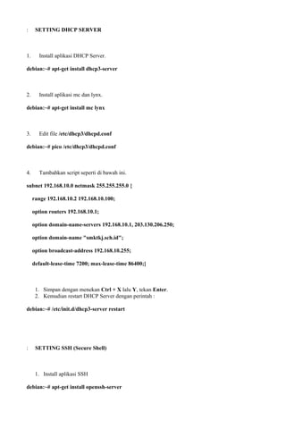 : SETTING DHCP SERVER
1. Install aplikasi DHCP Server.
debian:~# apt-get install dhcp3-server
2. Install aplikasi mc dan lynx.
debian:~# apt-get install mc lynx
3. Edit file /etc/dhcp3/dhcpd.conf
debian:~# pico /etc/dhcp3/dhcpd.conf
4. Tambahkan script seperti di bawah ini.
subnet 192.168.10.0 netmask 255.255.255.0 {
range 192.168.10.2 192.168.10.100;
option routers 192.168.10.1;
option domain-name-servers 192.168.10.1, 203.130.206.250;
option domain-name "smktkj.sch.id";
option broadcast-address 192.168.10.255;
default-lease-time 7200; max-lease-time 86400;}
1. Simpan dengan menekan Ctrl + X lalu Y, tekan Enter.
2. Kemudian restart DHCP Server dengan perintah :
debian:~# /etc/init.d/dhcp3-server restart
: SETTING SSH (Secure Shell)
1. Install aplikasi SSH
debian:~# apt-get install openssh-server
 