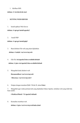 1. Aktifkan SSH.
debian:~# /etc/init.d/ssh start
: SETTING WEB SERVER
1. Install aplikasi Web Server
debian:~# apt-get install apache2
2. Install PHP
debian:~# apt-get install php5
3. Buat direktori file web yang akan dijalankan.
debian:~# mkdir /var/www/myweb
4. Edit file /etc/apache2/sites-available/default
debian:~# pico /etc/apache2/sites-available/default
5. Mengubah letak direktori web
DocumentRoot /var/www/myweb/
<Directory /var/www/myweb/>
6. Simpan dengan menekan Ctrl + X lalu Y, tekan Enter.
7. Mengubah agar waktu pertama kali yang dijalankan bukan Apache, melaikan web yang telah kita
buat sendiri.
# RedirectMatch ^/$ /apache2-default/
8. Kemudian membuat web.
debian:~# pico /var/www/myweb/index.html
 