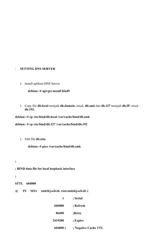 : SETTING DNS SERVER
1. Install aplikasi DNS Server
debian:~# apt-get install bind9
1. Copy file db.local menjadi db.domain, misal, db.smk dan db.127 menjadi db.IP, misal :
db.192.
debian:~# cp /etc/bind/db.local /var/cache/bind/db.smk
debian:~# cp /etc/bind/db.127 /var/cache/bind/db.192
1. Edit file db.stm.
debian:~# pico /var/cache/bind/db.smk
;
; BIND data file for local loopback interface
;
$TTL 604800
@ IN SOA smktkj.sch.id. root.smktkj.sch.id. (
1 ; Serial
604800 ; Refresh
86400 ;Retry
2419200 ; Expire
604800 ) ; Negative Cache TTL
 