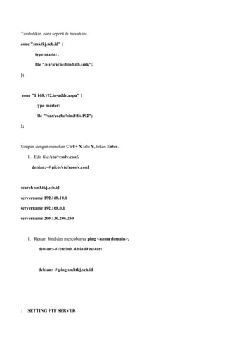 Tambahkan zona seperti di bawah ini.
zone "smktkj.sch.id" {
type master;
file "/var/cache/bind/db.smk";
};
zone "1.168.192.in-addr.arpa" {
type master;
file "/var/cache/bind/db.192";
};
Simpan dengan menekan Ctrl + X lalu Y, tekan Enter.
1. Edit file /etc/resolv.conf.
debian:~# pico /etc/resolv.conf
search smktkj.sch.id
servername 192.168.10.1
servername 192.168.0.1
servername 203.130.206.250
1. Restart bind dan mencobanya ping <nama domain>.
debian:~# /etc/init.d/bind9 restart
debian:~# ping smktkj.sch.id
: SETTING FTP SERVER
 