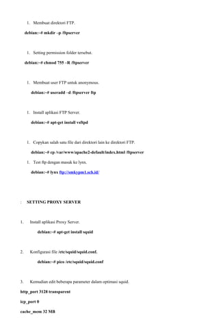 1. Membuat direktori FTP.
debian:~# mkdir –p /ftpserver
1. Setting permission folder tersebut.
debian:~# chmod 755 –R /ftpserver
1. Membuat user FTP untuk anonymous.
debian:~# useradd –d /ftpserver ftp
1. Install aplikasi FTP Server.
debian:~# apt-get install vsftpd
1. Copykan salah satu file dari direktori lain ke direktori FTP.
debian:~# cp /var/www/apache2-default/index.html /ftpserver
1. Test ftp dengan masuk ke lynx.
debian:~# lynx ftp://smkypm1.sch.id/
: SETTING PROXY SERVER
1. Install aplikasi Proxy Server.
debian:~# apt-get install squid
2. Konfigurasi file /etc/squid/squid.conf.
debian:~# pico /etc/squid/squid.conf
3. Kemudian edit beberapa parameter dalam optimasi squid.
http_port 3128 transparent
icp_port 0
cache_mem 32 MB
 