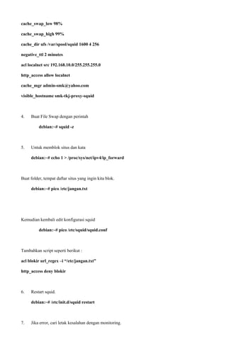 cache_swap_low 98%
cache_swap_high 99%
cache_dir ufs /var/spool/squid 1600 4 256
negative_ttl 2 minutes
acl localnet src 192.168.10.0/255.255.255.0
http_access allow localnet
cache_mgr admin-smk@yahoo.com
visible_hostname smk-tkj-proxy-squid
4. Buat File Swap dengan perintah
debian:~# squid -z
5. Untuk memblok situs dan kata
debian:~# echo 1 > /proc/sys/net/ipv4/ip_forward
Buat folder, tempat daftar situs yang ingin kita blok.
debian:~# pico /etc/jangan.txt
Kemudian kembali edit konfigurasi squid
debian:~# pico /etc/squid/squid.conf
Tambahkan script seperti berikut :
acl blokir url_regex –i “/etc/jangan.txt”
http_access deny blokir
6. Restart squid.
debian:~# /etc/init.d/squid restart
7. Jika error, cari letak kesalahan dengan monitoring.
 