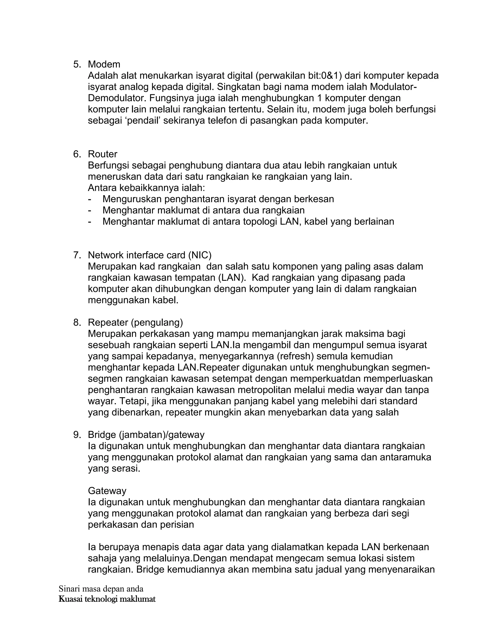 Sinari masa depan anda
Kuasai teknologi maklumat
5. Modem
Adalah alat menukarkan isyarat digital (perwakilan bit:0&1) dari komputer kepada
isyarat analog kepada digital. Singkatan bagi nama modem ialah Modulator-
Demodulator. Fungsinya juga ialah menghubungkan 1 komputer dengan
komputer lain melalui rangkaian tertentu. Selain itu, modem juga boleh berfungsi
sebagai „pendail‟ sekiranya telefon di pasangkan pada komputer.
6. Router
Berfungsi sebagai penghubung diantara dua atau lebih rangkaian untuk
meneruskan data dari satu rangkaian ke rangkaian yang lain.
Antara kebaikkannya ialah:
- Menguruskan penghantaran isyarat dengan berkesan
- Menghantar maklumat di antara dua rangkaian
- Menghantar maklumat di antara topologi LAN, kabel yang berlainan
7. Network interface card (NIC)
Merupakan kad rangkaian dan salah satu komponen yang paling asas dalam
rangkaian kawasan tempatan (LAN). Kad rangkaian yang dipasang pada
komputer akan dihubungkan dengan komputer yang lain di dalam rangkaian
menggunakan kabel.
8. Repeater (pengulang)
Merupakan perkakasan yang mampu memanjangkan jarak maksima bagi
sesebuah rangkaian seperti LAN.Ia mengambil dan mengumpul semua isyarat
yang sampai kepadanya, menyegarkannya (refresh) semula kemudian
menghantar kepada LAN.Repeater digunakan untuk menghubungkan segmen-
segmen rangkaian kawasan setempat dengan memperkuatdan memperluaskan
penghantaran rangkaian kawasan metropolitan melalui media wayar dan tanpa
wayar. Tetapi, jika menggunakan panjang kabel yang melebihi dari standard
yang dibenarkan, repeater mungkin akan menyebarkan data yang salah
9. Bridge (jambatan)/gateway
Ia digunakan untuk menghubungkan dan menghantar data diantara rangkaian
yang menggunakan protokol alamat dan rangkaian yang sama dan antaramuka
yang serasi.
Gateway
Ia digunakan untuk menghubungkan dan menghantar data diantara rangkaian
yang menggunakan protokol alamat dan rangkaian yang berbeza dari segi
perkakasan dan perisian
Ia berupaya menapis data agar data yang dialamatkan kepada LAN berkenaan
sahaja yang melaluinya.Dengan mendapat mengecam semua lokasi sistem
rangkaian. Bridge kemudiannya akan membina satu jadual yang menyenaraikan
 