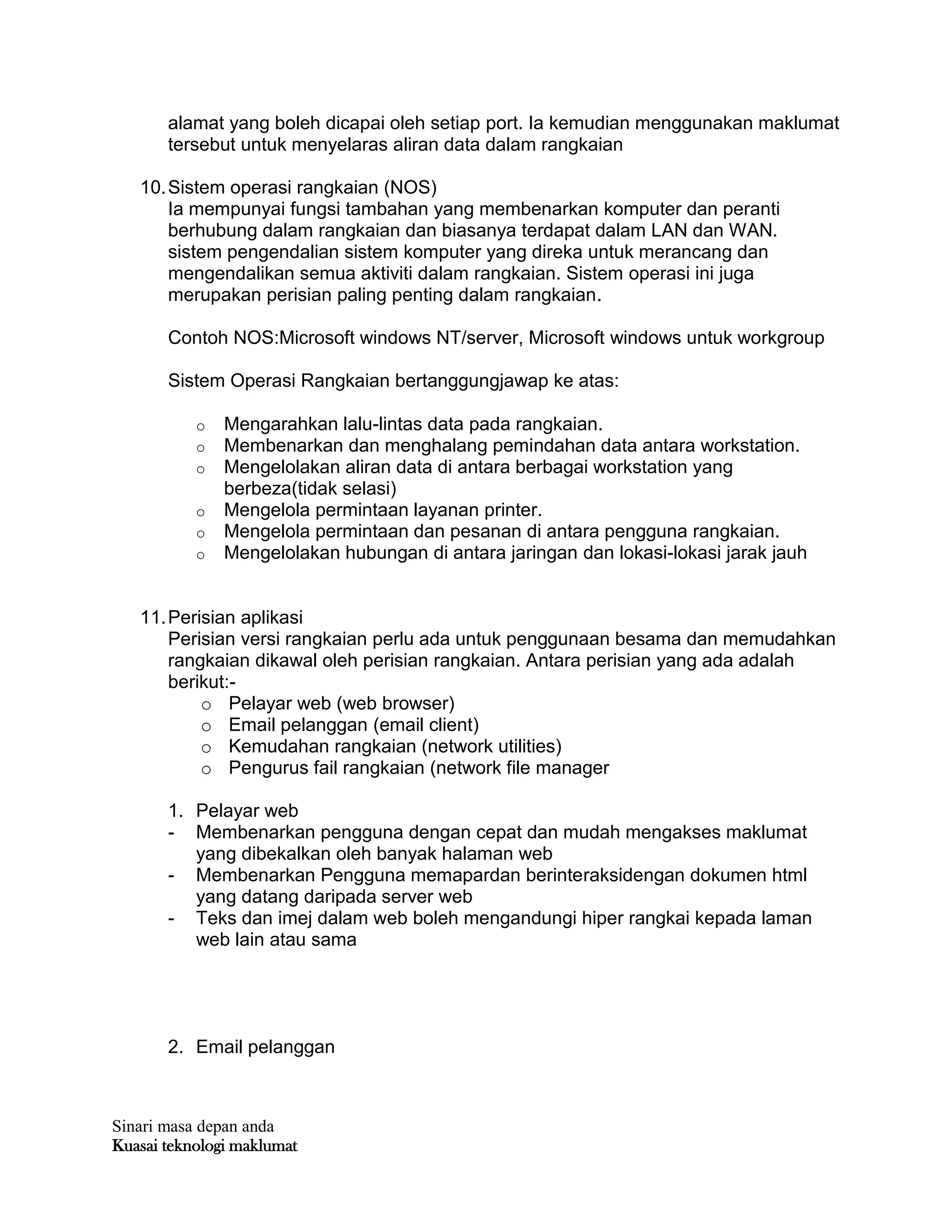 Sinari masa depan anda
Kuasai teknologi maklumat
alamat yang boleh dicapai oleh setiap port. Ia kemudian menggunakan maklumat
tersebut untuk menyelaras aliran data dalam rangkaian
10.Sistem operasi rangkaian (NOS)
Ia mempunyai fungsi tambahan yang membenarkan komputer dan peranti
berhubung dalam rangkaian dan biasanya terdapat dalam LAN dan WAN.
sistem pengendalian sistem komputer yang direka untuk merancang dan
mengendalikan semua aktiviti dalam rangkaian. Sistem operasi ini juga
merupakan perisian paling penting dalam rangkaian.
Contoh NOS:Microsoft windows NT/server, Microsoft windows untuk workgroup
Sistem Operasi Rangkaian bertanggungjawap ke atas:
o Mengarahkan lalu-lintas data pada rangkaian.
o Membenarkan dan menghalang pemindahan data antara workstation.
o Mengelolakan aliran data di antara berbagai workstation yang
berbeza(tidak selasi)
o Mengelola permintaan layanan printer.
o Mengelola permintaan dan pesanan di antara pengguna rangkaian.
o Mengelolakan hubungan di antara jaringan dan lokasi-lokasi jarak jauh
11.Perisian aplikasi
Perisian versi rangkaian perlu ada untuk penggunaan besama dan memudahkan
rangkaian dikawal oleh perisian rangkaian. Antara perisian yang ada adalah
berikut:-
o Pelayar web (web browser)
o Email pelanggan (email client)
o Kemudahan rangkaian (network utilities)
o Pengurus fail rangkaian (network file manager
1. Pelayar web
- Membenarkan pengguna dengan cepat dan mudah mengakses maklumat
yang dibekalkan oleh banyak halaman web
- Membenarkan Pengguna memapardan berinteraksidengan dokumen html
yang datang daripada server web
- Teks dan imej dalam web boleh mengandungi hiper rangkai kepada laman
web lain atau sama
2. Email pelanggan
 