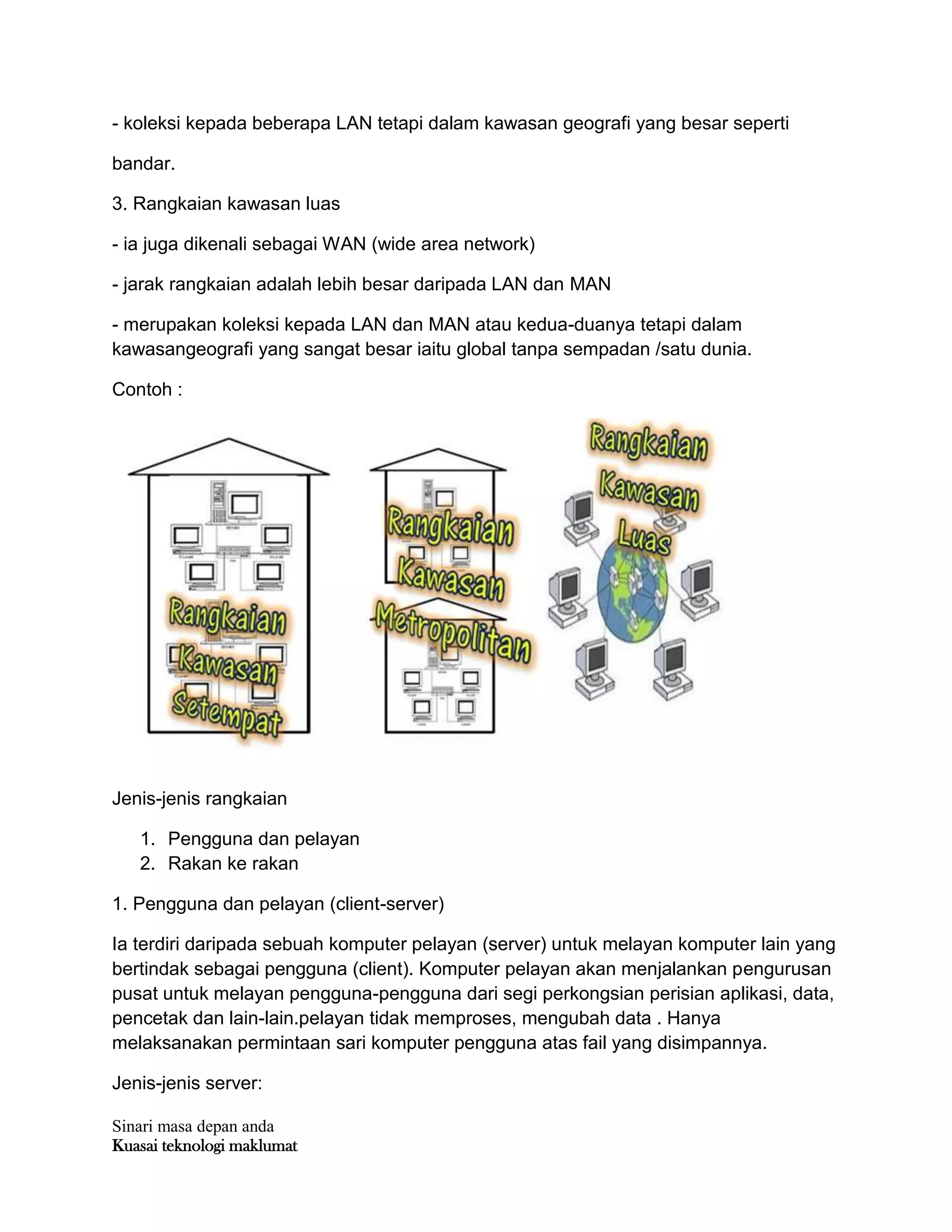 Sinari masa depan anda
Kuasai teknologi maklumat
- koleksi kepada beberapa LAN tetapi dalam kawasan geografi yang besar seperti
bandar.
3. Rangkaian kawasan luas
- ia juga dikenali sebagai WAN (wide area network)
- jarak rangkaian adalah lebih besar daripada LAN dan MAN
- merupakan koleksi kepada LAN dan MAN atau kedua-duanya tetapi dalam
kawasangeografi yang sangat besar iaitu global tanpa sempadan /satu dunia.
Contoh :
Jenis-jenis rangkaian
1. Pengguna dan pelayan
2. Rakan ke rakan
1. Pengguna dan pelayan (client-server)
Ia terdiri daripada sebuah komputer pelayan (server) untuk melayan komputer lain yang
bertindak sebagai pengguna (client). Komputer pelayan akan menjalankan pengurusan
pusat untuk melayan pengguna-pengguna dari segi perkongsian perisian aplikasi, data,
pencetak dan lain-lain.pelayan tidak memproses, mengubah data . Hanya
melaksanakan permintaan sari komputer pengguna atas fail yang disimpannya.
Jenis-jenis server:
 