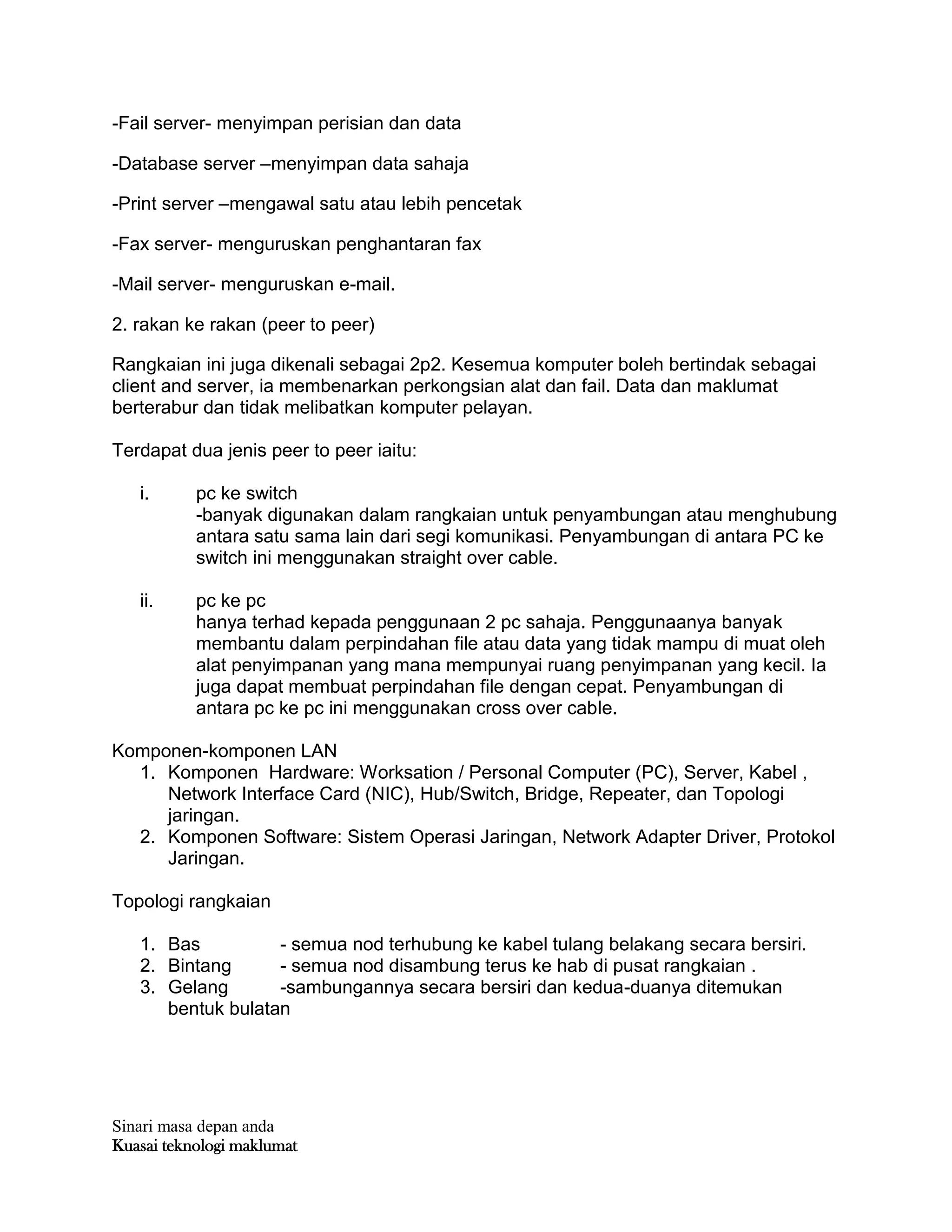 Sinari masa depan anda
Kuasai teknologi maklumat
-Fail server- menyimpan perisian dan data
-Database server –menyimpan data sahaja
-Print server –mengawal satu atau lebih pencetak
-Fax server- menguruskan penghantaran fax
-Mail server- menguruskan e-mail.
2. rakan ke rakan (peer to peer)
Rangkaian ini juga dikenali sebagai 2p2. Kesemua komputer boleh bertindak sebagai
client and server, ia membenarkan perkongsian alat dan fail. Data dan maklumat
berterabur dan tidak melibatkan komputer pelayan.
Terdapat dua jenis peer to peer iaitu:
i. pc ke switch
-banyak digunakan dalam rangkaian untuk penyambungan atau menghubung
antara satu sama lain dari segi komunikasi. Penyambungan di antara PC ke
switch ini menggunakan straight over cable.
ii. pc ke pc
hanya terhad kepada penggunaan 2 pc sahaja. Penggunaanya banyak
membantu dalam perpindahan file atau data yang tidak mampu di muat oleh
alat penyimpanan yang mana mempunyai ruang penyimpanan yang kecil. Ia
juga dapat membuat perpindahan file dengan cepat. Penyambungan di
antara pc ke pc ini menggunakan cross over cable.
Komponen-komponen LAN
1. Komponen Hardware: Worksation / Personal Computer (PC), Server, Kabel ,
Network Interface Card (NIC), Hub/Switch, Bridge, Repeater, dan Topologi
jaringan.
2. Komponen Software: Sistem Operasi Jaringan, Network Adapter Driver, Protokol
Jaringan.
Topologi rangkaian
1. Bas - semua nod terhubung ke kabel tulang belakang secara bersiri.
2. Bintang - semua nod disambung terus ke hab di pusat rangkaian .
3. Gelang -sambungannya secara bersiri dan kedua-duanya ditemukan
bentuk bulatan
 