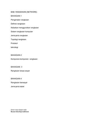 Sinari masa depan anda
Kuasai teknologi maklumat
BAB: RANGKAIAN (NETWORK)
BAHAGIAN 1
Pengenalan rangkaian
Definisi rangkaian
Kebaikan menggunakan rangkaian
Sistem rangkaian komputer
Jenis-jenis rangkaian
Topologi rangkaian
Protokol
teknologi
BAHAGIAN 2
Komponen-komponen rangkaian
BAHAGIAN 3
Rangkaian tanpa wayar
BAHAGIAN 4
Rangkaian berwayar
Jenis-jenis kabel
 