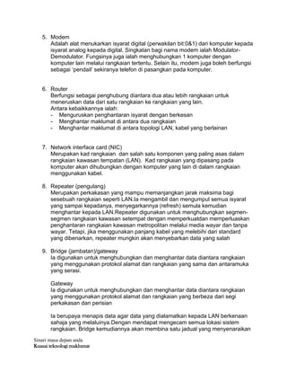 Sinari masa depan anda
Kuasai teknologi maklumat
5. Modem
Adalah alat menukarkan isyarat digital (perwakilan bit:0&1) dari komputer kepada
isyarat analog kepada digital. Singkatan bagi nama modem ialah Modulator-
Demodulator. Fungsinya juga ialah menghubungkan 1 komputer dengan
komputer lain melalui rangkaian tertentu. Selain itu, modem juga boleh berfungsi
sebagai „pendail‟ sekiranya telefon di pasangkan pada komputer.
6. Router
Berfungsi sebagai penghubung diantara dua atau lebih rangkaian untuk
meneruskan data dari satu rangkaian ke rangkaian yang lain.
Antara kebaikkannya ialah:
- Menguruskan penghantaran isyarat dengan berkesan
- Menghantar maklumat di antara dua rangkaian
- Menghantar maklumat di antara topologi LAN, kabel yang berlainan
7. Network interface card (NIC)
Merupakan kad rangkaian dan salah satu komponen yang paling asas dalam
rangkaian kawasan tempatan (LAN). Kad rangkaian yang dipasang pada
komputer akan dihubungkan dengan komputer yang lain di dalam rangkaian
menggunakan kabel.
8. Repeater (pengulang)
Merupakan perkakasan yang mampu memanjangkan jarak maksima bagi
sesebuah rangkaian seperti LAN.Ia mengambil dan mengumpul semua isyarat
yang sampai kepadanya, menyegarkannya (refresh) semula kemudian
menghantar kepada LAN.Repeater digunakan untuk menghubungkan segmen-
segmen rangkaian kawasan setempat dengan memperkuatdan memperluaskan
penghantaran rangkaian kawasan metropolitan melalui media wayar dan tanpa
wayar. Tetapi, jika menggunakan panjang kabel yang melebihi dari standard
yang dibenarkan, repeater mungkin akan menyebarkan data yang salah
9. Bridge (jambatan)/gateway
Ia digunakan untuk menghubungkan dan menghantar data diantara rangkaian
yang menggunakan protokol alamat dan rangkaian yang sama dan antaramuka
yang serasi.
Gateway
Ia digunakan untuk menghubungkan dan menghantar data diantara rangkaian
yang menggunakan protokol alamat dan rangkaian yang berbeza dari segi
perkakasan dan perisian
Ia berupaya menapis data agar data yang dialamatkan kepada LAN berkenaan
sahaja yang melaluinya.Dengan mendapat mengecam semua lokasi sistem
rangkaian. Bridge kemudiannya akan membina satu jadual yang menyenaraikan
 
