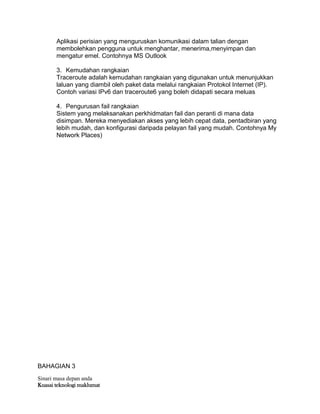 Sinari masa depan anda
Kuasai teknologi maklumat
Aplikasi perisian yang menguruskan komunikasi dalam talian dengan
membolehkan pengguna untuk menghantar, menerima,menyimpan dan
mengatur emel. Contohnya MS Outlook
3. Kemudahan rangkaian
Traceroute adalah kemudahan rangkaian yang digunakan untuk menunjukkan
laluan yang diambil oleh paket data melalui rangkaian Protokol Internet (IP).
Contoh variasi IPv6 dan traceroute6 yang boleh didapati secara meluas
4. Pengurusan fail rangkaian
Sistem yang melaksanakan perkhidmatan fail dan peranti di mana data
disimpan. Mereka menyediakan akses yang lebih cepat data, pentadbiran yang
lebih mudah, dan konfigurasi daripada pelayan fail yang mudah. Contohnya My
Network Places)
BAHAGIAN 3
 