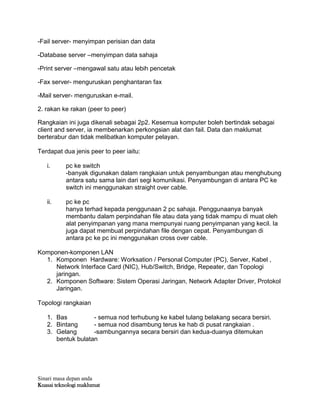 Sinari masa depan anda
Kuasai teknologi maklumat
-Fail server- menyimpan perisian dan data
-Database server –menyimpan data sahaja
-Print server –mengawal satu atau lebih pencetak
-Fax server- menguruskan penghantaran fax
-Mail server- menguruskan e-mail.
2. rakan ke rakan (peer to peer)
Rangkaian ini juga dikenali sebagai 2p2. Kesemua komputer boleh bertindak sebagai
client and server, ia membenarkan perkongsian alat dan fail. Data dan maklumat
berterabur dan tidak melibatkan komputer pelayan.
Terdapat dua jenis peer to peer iaitu:
i. pc ke switch
-banyak digunakan dalam rangkaian untuk penyambungan atau menghubung
antara satu sama lain dari segi komunikasi. Penyambungan di antara PC ke
switch ini menggunakan straight over cable.
ii. pc ke pc
hanya terhad kepada penggunaan 2 pc sahaja. Penggunaanya banyak
membantu dalam perpindahan file atau data yang tidak mampu di muat oleh
alat penyimpanan yang mana mempunyai ruang penyimpanan yang kecil. Ia
juga dapat membuat perpindahan file dengan cepat. Penyambungan di
antara pc ke pc ini menggunakan cross over cable.
Komponen-komponen LAN
1. Komponen Hardware: Worksation / Personal Computer (PC), Server, Kabel ,
Network Interface Card (NIC), Hub/Switch, Bridge, Repeater, dan Topologi
jaringan.
2. Komponen Software: Sistem Operasi Jaringan, Network Adapter Driver, Protokol
Jaringan.
Topologi rangkaian
1. Bas - semua nod terhubung ke kabel tulang belakang secara bersiri.
2. Bintang - semua nod disambung terus ke hab di pusat rangkaian .
3. Gelang -sambungannya secara bersiri dan kedua-duanya ditemukan
bentuk bulatan
 