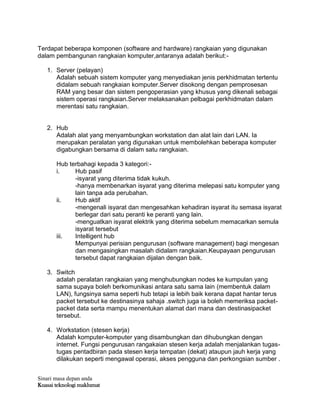Sinari masa depan anda
Kuasai teknologi maklumat
Terdapat beberapa komponen (software and hardware) rangkaian yang digunakan
dalam pembangunan rangkaian komputer,antaranya adalah berikut:-
1. Server (pelayan)
Adalah sebuah sistem komputer yang menyediakan jenis perkhidmatan tertentu
didalam sebuah rangkaian komputer.Server disokong dengan pemprosesan
RAM yang besar dan sistem pengoperasian yang khusus yang dikenali sebagai
sistem operasi rangkaian.Server melaksanakan pelbagai perkhidmatan dalam
merentasi satu rangkaian.
2. Hub
Adalah alat yang menyambungkan workstation dan alat lain dari LAN. Ia
merupakan peralatan yang digunakan untuk membolehkan beberapa komputer
digabungkan bersama di dalam satu rangkaian.
Hub terbahagi kepada 3 kategori:-
i. Hub pasif
-isyarat yang diterima tidak kukuh.
-hanya membenarkan isyarat yang diterima melepasi satu komputer yang
lain tanpa ada perubahan.
ii. Hub aktif
-mengenali isyarat dan mengesahkan kehadiran isyarat itu semasa isyarat
berlegar dari satu peranti ke peranti yang lain.
-menguatkan isyarat elektrik yang diterima sebelum memacarkan semula
isyarat tersebut
iii. Intelligent hub
Mempunyai perisian pengurusan (software management) bagi mengesan
dan mengasingkan masalah didalam rangkaian.Keupayaan pengurusan
tersebut dapat rangkaian dijalan dengan baik.
3. Switch
adalah peralatan rangkaian yang menghubungkan nodes ke kumpulan yang
sama supaya boleh berkomunikasi antara satu sama lain (membentuk dalam
LAN), fungsinya sama seperti hub tetapi ia lebih baik kerana dapat hantar terus
packet tersebut ke destinasinya sahaja .switch juga ia boleh memeriksa packet-
packet data serta mampu menentukan alamat dari mana dan destinasipacket
tersebut.
4. Workstation (stesen kerja)
Adalah komputer-komputer yang disambungkan dan dihubungkan dengan
internet. Fungsi pengurusan rangakaian stesen kerja adalah menjalankan tugas-
tugas pentadbiran pada stesen kerja tempatan (dekat) ataupun jauh kerja yang
dilakukan seperti mengawal operasi, akses pengguna dan perkongsian sumber .
 