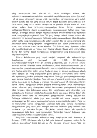 yang disampaikan oleh Macken ini, dapat dimengerti bahwa teks
jenis report menggunakan partisipan atau pokok pembahasan yang umum (generic).
Hal ini dapat dimengerti karena untuk memberikan penggambaran yang detail,
terlebih dahulu ada hal yang secara umum dapat dipahami oleh pembaca. Ciri
kebahasaan yang kedua adalah adanya use of present simple tense. Ini berarti
bahwa dalam teks jenis report menggunakan tense dengan keterangan
waktu present karena dalam penggambaran mengungkapkan hal-hal yang nyata
adanya. Sehingga sesuai dengan kegunaan simple present tense yang digunakan
untuk mengungkapkan general truth. Ciri yang lainnya adalah bahwa dalam teks
jenis report no temporal sequence. Sehingga, dalam penggambaran tidak ditemukan
urutan waktu yang menunjukkan pada urutan kejadian. Hal ini karena memang teks
jenis report hanya mengungkapkan penggambaran dari pokok pembahasan dan
bukan menceritakan urutan urutan kejadian. Ciri kalimat yang digunakan dalam
teks report terdapat use of ‘being’ and ‘having’ clause. Klausa yang menunjukkan
‘being’ dan ‘having’ dapat mempertegas penggambaran yang diungkapkan pada
bagian description.
Ciri-ciri kebahasaan yang dapat menjadi pengenal teks jenis report juga
diungkapkan oleh Hammond, dkk (1992: 90). Linguistic
feature teks report meliputi focus on generic participants, use of present simple
tense to indicate ‘timeless’ nature of information, some technical vocabulary, use of
long nominal groups to compact information, dan principally the use of verbs of being
and having rather than action verbs. Pada ciri focus on generic participants adalah
sama dengan ciri yang diungkapkan pada pendapat sebelumnya; yaitu bahwa
teks report menggunakan partisipan yang umum. Sehingga pada penggambarannya
akan secara detail diungkapkan. Pada ciri use of present simple tense dijelaskan
bahwa tense jenis ini berfungsi to indicate ‘timeless’ nature of information. Hal ini
berarti bahwa penggunaan simple present tense digunakan untuk mempertegas
bahwa informasi yang disampaikan adalah berdasarkan pada general truth yang
tidak terbatas oleh keterangan waktu. Ciri kebahasaan yang digunakan juga
terdapat some technical vocabulary. Kosakata teknis juga dapat ditemui dalam teks
jenis report karena teks ini memberikan penggambaran tentang sesuatu hal.
Sehingga istilah-istilah teknis juga akan memiliki arti sesuai dengan pokok
pembahasannya. Ciri use of long nominal groups to compact information. Pada ciri
ini menunjukkan bahwa penggunaan kelompok kata yang panjang memberikan
penggambaran yang lebih jelas. Dengan demikian informasi yang diterima oleh
pembaca juga semakin lengkap. Rangkaian kalimat dalam teks report lebih
menggunakan kata kerja yang menunjukkan ‘being’ dan ‘having’ bukannya kata
kerja yang menunjukkan kegiatan (action verbs).
Linguistic structure teks jenis report yang diungkapkan oleh Anderson &
Anderson (2003: 88) hanya ada tiga hal; yaitu technical language related to the
subject, generalised terms, dan use of the timeless present tense. Pada ciri
 