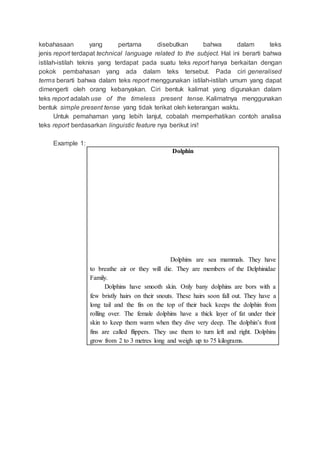kebahasaan yang pertama disebutkan bahwa dalam teks
jenis report terdapat technical language related to the subject. Hal ini berarti bahwa
istilah-istilah teknis yang terdapat pada suatu teks report hanya berkaitan dengan
pokok pembahasan yang ada dalam teks tersebut. Pada ciri generalised
terms berarti bahwa dalam teks report menggunakan istilah-istilah umum yang dapat
dimengerti oleh orang kebanyakan. Ciri bentuk kalimat yang digunakan dalam
teks report adalah use of the timeless present tense. Kalimatnya menggunakan
bentuk simple present tense yang tidak terikat oleh keterangan waktu.
Untuk pemahaman yang lebih lanjut, cobalah memperhatikan contoh analisa
teks report berdasarkan linguistic feature nya berikut ini!
Example 1:
Dolphin
Dolphins are sea mammals. They have
to breathe air or they will die. They are members of the Delphinidae
Family.
Dolphins have smooth skin. Only bany dolphins are bors with a
few bristly hairs on their snouts. These hairs soon fall out. They have a
long tail and the fin on the top of their back keeps the dolphin from
rolling over. The female dolphins have a thick layer of fat under their
skin to keep them warm when they dive very deep. The dolphin’s front
fins are called flippers. They use them to turn left and right. Dolphins
grow from 2 to 3 metres long and weigh up to 75 kilograms.
 