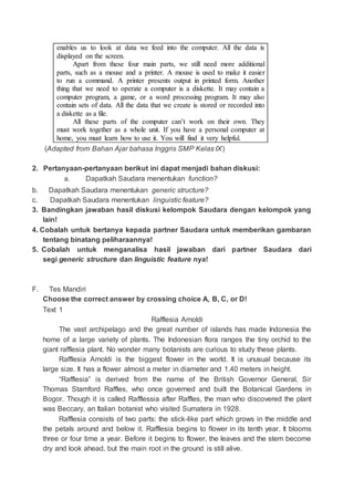 enables us to look at data we feed into the computer. All the data is
displayed on the screen.
Apart from these four main parts, we still need more additional
parts, such as a mouse and a printer. A mouse is used to make it easier
to run a command. A printer presents output in printed form. Another
thing that we need to operate a computer is a diskette. It may contain a
computer program, a game, or a word processing program. It may also
contain sets of data. All the data that we create is stored or recorded into
a diskette as a file.
All these parts of the computer can’t work on their own. They
must work together as a whole unit. If you have a personal computer at
home, you must learn how to use it. You will find it very helpful.
(Adapted from Bahan Ajar bahasa Inggris SMP Kelas IX)
2. Pertanyaan-pertanyaan berikut ini dapat menjadi bahan diskusi:
a. Dapatkah Saudara menentukan function?
b. Dapatkah Saudara menentukan generic structure?
c. Dapatkah Saudara menentukan linguistic feature?
3. Bandingkan jawaban hasil diskusi kelompok Saudara dengan kelompok yang
lain!
4. Cobalah untuk bertanya kepada partner Saudara untuk memberikan gambaran
tentang binatang peliharaannya!
5. Cobalah untuk menganalisa hasil jawaban dari partner Saudara dari
segi generic structure dan linguistic feature nya!
F. Tes Mandiri
Choose the correct answer by crossing choice A, B, C, or D!
Text 1
Rafflesia Arnoldi
The vast archipelago and the great number of islands has made Indonesia the
home of a large variety of plants. The Indonesian flora ranges the tiny orchid to the
giant rafflesia plant. No wonder many botanists are curious to study these plants.
Rafflesia Arnoldi is the biggest flower in the world. It is unusual because its
large size. It has a flower almost a meter in diameter and 1.40 meters in height.
“Rafflesia” is derived from the name of the British Governor General, Sir
Thomas Stamford Raffles, who once governed and built the Botanical Gardens in
Bogor. Though it is called Rafflessia after Raffles, the man who discovered the plant
was Beccary, an Italian botanist who visited Sumatera in 1928.
Rafflesia consists of two parts: the stick-like part which grows in the middle and
the petals around and below it. Rafflesia begins to flower in its tenth year. It blooms
three or four time a year. Before it begins to flower, the leaves and the stem become
dry and look ahead, but the main root in the ground is still alive.
 