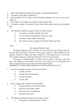 5. Which of the following statements belongs to general classification?
A. A tornado is also called a waterspout
B. Most tornadoes form a long a front (boundary) between cool, dry air and warm,
humid air
C. the tornado is not usually very big and it does not last long
D. A tornado consists of consists of wind which whirls around and around extremely
fast
6. The following sentences using the verbs of ‘being’, except …
A. A tornado is powerful, twisting wind storm
B. It is one of the most destructive storms on earth
C. A tornado is also called a waterspout.
D. The wind can reach a speed of more than 900 km per hour
Text 3
The Jaguar (Panthera onea)
The jaguar belongs to the cat family. It is one of the four big (roaring) cats: the
lion, the tiger and leopard. Because it has spots, a jaguar is often mistaken for the
leopard. However, a jaguar has larger rosette is a rose shaped spot on an animal.
The rosettes of jaguars sometimes look like the print of an animal paw.
The jaguar is brownish-yellow in colour and has spots on the head, neck and
legs, and rosettes on other parts of its body. It can weigh up to 100 kilograms and
has a powerful jaw that it can easily crush the skull of its prey.
(Adapted from A Genre-Based Approach to Teaching Writing Years 3-6)
7. How do the rosettes of jaguar sometimes look like?
A. Like the red rose
B. Like the print of animal paw
C. Like the leopards
D. Like the cats
8. Why is Jaguar often mistaken for the leopard?
A. Because they live in the same habitat
B. Because it has larger rosette
C. Because it has a powerful jaw
D. Because it has spots
9. The following statements describe the Jaguar, except …
A. The jaguar is brownish-yellow in colour
 