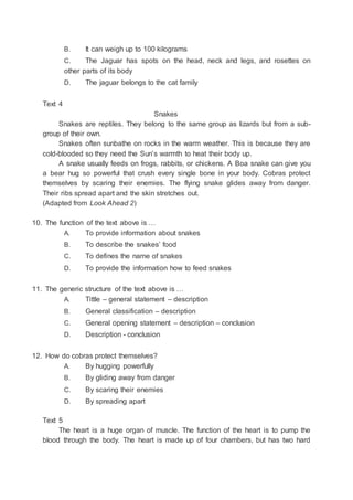 B. It can weigh up to 100 kilograms
C. The Jaguar has spots on the head, neck and legs, and rosettes on
other parts of its body
D. The jaguar belongs to the cat family
Text 4
Snakes
Snakes are reptiles. They belong to the same group as lizards but from a sub-
group of their own.
Snakes often sunbathe on rocks in the warm weather. This is because they are
cold-blooded so they need the Sun’s warmth to heat their body up.
A snake usually feeds on frogs, rabbits, or chickens. A Boa snake can give you
a bear hug so powerful that crush every single bone in your body. Cobras protect
themselves by scaring their enemies. The flying snake glides away from danger.
Their ribs spread apart and the skin stretches out.
(Adapted from Look Ahead 2)
10. The function of the text above is …
A. To provide information about snakes
B. To describe the snakes’ food
C. To defines the name of snakes
D. To provide the information how to feed snakes
11. The generic structure of the text above is …
A. Tittle – general statement – description
B. General classification – description
C. General opening statement – description – conclusion
D. Description - conclusion
12. How do cobras protect themselves?
A. By hugging powerfully
B. By gliding away from danger
C. By scaring their enemies
D. By spreading apart
Text 5
The heart is a huge organ of muscle. The function of the heart is to pump the
blood through the body. The heart is made up of four chambers, but has two hard
 