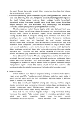 dan report. Gradasi bahan ajar tampak dalam penggunaan kosa kata, tata bahasa,
dan langkah-langkah retorika;
3. Kompetensi pendukung, yakni kompetensi linguistik (menggunakan tata bahasa dan
kosa kata, tata bunyi, tata tulis), kompetensi sosiokultural (menggunakan ungkapan
dan tindak bahasa secara berterima dalam berbagai konteks komunikasi),
kompetensi strategi (mengatasi masalah yang timbul dalam proses komunikasi
dengan berbagai cara agar komunikasi tetap berlangsung), dan kompetensi
pembentuk wacana (menggunakan piranti pembentuk wacana).
Modul pendalaman materi Bahasa Inggris teridiri atas berbagai topik yang
disesuaikan dengan ruang lingkup, standar kompetensi, dan kompetensi dasar yang
terdapat dalam Standar Isi Kurikulum Tingkat Satuan Pendidikan. Modul yang
sedang Saudara baca ini mengurai tentang aspek membaca dan menulis teks
jenis Report dan secara Spesifik membahas Standar Kompetensi: Membaca;
Memahami makna teks tulis fungsional dan esai pendek sederhana
berbentuk report untuk berinteraksi dalam konteks kehidupan sehari-hari, yang akan
dijabarkan dalam Kompetensi Dasar: Merespon makna dan langkah retorika dalam
esai pendek sederhana secara akurat, lancar dan berterima untuk berinteraksi
dalam kehidupan sehari-hari dalam teks berbentuk report serta Membaca nyaring
bermakna teks fungsional dan esai pendek berbentuk report dengan ucapan,
tekanan dan intonasi yang berterima untuk berinteraksi dalam kehidupan sehari-hari
Pada Standar Kompetensi: Menulis; Mengungkapkan makna dalam teks tulis
fungsional dan esai pendek sederhana berbentuk report untuk berinteraksi dalam
konteks kehidupan sehari-hari, yang akan dijabarkan dalam Kompetensi Dasar:
Mengungkapkan makna dan langkah retorika dalam esai pendek sederhana dengan
menggunakan ragam bahasa tulis secara akurat, lancar dan berterima untuk
berinteraksi dalam konteks kehidupan sehari-hari dalam teks berbentuk report.
B. Deskripsi Singkat
Dalam modul ini akan diberikan penjelasan tentang pendalaman materi bahasa
Inggris untuk guru MTs. Pendalaman materi difokuskan pada teks report. Modul ini
berisi lima bab yang terdiri dari bab pendahuluan, kegiatan belajar 1, kegiatan
belajar 2, evaluasi, dan penutup.
Pada bab pendahuluan dijabarkan tentang latar belakang, deskripsi singkat,
standar kompetensi, peta kompetensi, relevansi/ manfaat, tujuan pembelajaran, dan
petunjuk penggunaan modul. Masing-masing penjabaran telah terfokus pada
pendalaman materi bahasa Inggris tentang teks report.
Pada bab ke dua memuat kegiatan belajar 1 yang membahas tentang
“membaca teks report”. Pada kegiatan belajar ini menyajikan penjelasan materi
pokok yang terdiri pengertian, fungsi/ tujuan teks report, generic
structure teks report, dan linguistic feature teks report. Untuk memperdalam
 