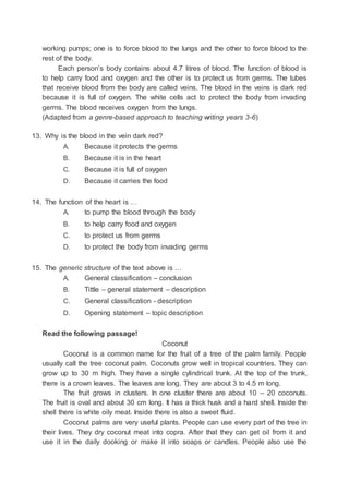 working pumps; one is to force blood to the lungs and the other to force blood to the
rest of the body.
Each person’s body contains about 4.7 litres of blood. The function of blood is
to help carry food and oxygen and the other is to protect us from germs. The tubes
that receive blood from the body are called veins. The blood in the veins is dark red
because it is full of oxygen. The white cells act to protect the body from invading
germs. The blood receives oxygen from the lungs.
(Adapted from a genre-based approach to teaching writing years 3-6)
13. Why is the blood in the vein dark red?
A. Because it protects the germs
B. Because it is in the heart
C. Because it is full of oxygen
D. Because it carries the food
14. The function of the heart is …
A. to pump the blood through the body
B. to help carry food and oxygen
C. to protect us from germs
D. to protect the body from invading germs
15. The generic structure of the text above is …
A. General classification – conclusion
B. Tittle – general statement – description
C. General classification - description
D. Opening statement – topic description
Read the following passage!
Coconut
Coconut is a common name for the fruit of a tree of the palm family. People
usually call the tree coconut palm. Coconuts grow well in tropical countries. They can
grow up to 30 m high. They have a single cylindrical trunk. At the top of the trunk,
there is a crown leaves. The leaves are long. They are about 3 to 4.5 m long.
The fruit grows in clusters. In one cluster there are about 10 – 20 coconuts.
The fruit is oval and about 30 cm long. It has a thick husk and a hard shell. Inside the
shell there is white oily meat. Inside there is also a sweet fluid.
Coconut palms are very useful plants. People can use every part of the tree in
their lives. They dry coconut meat into copra. After that they can get oil from it and
use it in the daily dooking or make it into soaps or candles. People also use the
 