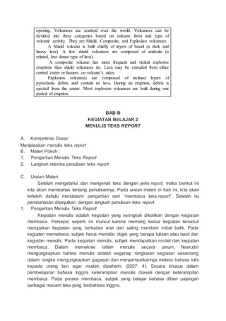 opening. Volcanoes are scatterd over the world. Volcanoes can be
devided into three categories based on volcano form and type of
volcanic activity. They are Shield, Composite, and Explosion volcanoes.
A Shield volcano is built chiefly of layers of basalt (a dark and
heavy lava). A few shield volcanoes are composed of andesite (a
related, less dense type of lava).
A composite volcano has more frequent and violent explosive
eruptions than shield volcanoes do. Lava may be extruded from either
central crater or fissures on volcano’s sides.
Explosion volcanoes are composed of inclined layers of
pyroclastic debris and contain no lava. During an eruption, debris is
ejected from the crater. Most explosion volcanoes are built during one
period of eruption.
BAB III
KEGIATAN BELAJAR 2
MENULIS TEKS REPORT
A. Kompetensi Dasar
Menjelaskan menulis teks report
B. Materi Pokok :
1. Pengertian Menulis Teks Report
2. Langkah retorika penulisan teks report
C. Uraian Materi
Setelah mengetahui dan mengenali teks dengan jenis report, maka berikut ini
kita akan membahas tentang penulisannya. Pada uraian materi di bab ini, kita akan
terlebih dahulu mendalami pengertian dari “membaca teks report”. Setelah itu
pembahasan dilanjutkan dengan langkah penulisan teks report.
1. Pengertian Menulis Teks Report
Kegiatan menulis adalah kegiatan yang seringkali dikaitkan dengan kegiatan
membaca. Persepsi seperti ini muncul karena memang kedua kegiatan tersebut
merupakan kegiatan yang berkaitan erat dan saling memberi imbal balik. Pada
kegiatan memabaca, subjek harus memiliki objek yang berupa tulisan atau hasil dari
kegiatan menulis. Pada kegiatan menulis, subjek mendapatkan model dari kegiatan
membaca. Dalam memaknai istilah menulis secara umum, Nasrudin
mengungkapkan bahwa menulis adalah segenap rangkaian kegiatan seseorang
dalam rangka mengungkapkan gagasan dan menyampaikannya melalui bahasa tulis
kepada orang lain agar mudah dipahami (2007: 4). Secara khusus dalam
pembelajaran bahasa Inggris keterampilan menulis diawali dengan keterampilan
membaca. Pada proses membaca, subjek yang belajar bahasa diberi pajangan
berbagai macam teks yang berbahasa Inggris.
 