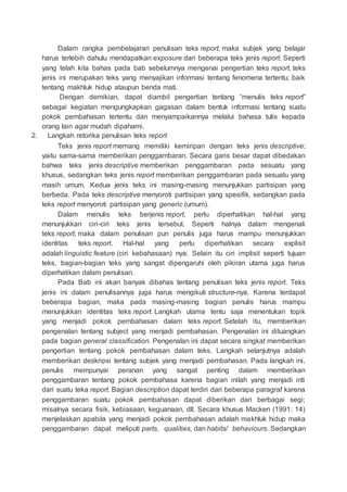 Dalam rangka pembelajaran penulisan teks report, maka subjek yang belajar
harus terlebih dahulu mendapatkan exposure dari beberapa teks jenis report. Seperti
yang telah kita bahas pada bab sebelumnya mengenai pengertian teks report, teks
jenis ini merupakan teks yang menyajikan informasi tentang fenomena tertentu; baik
tentang makhluk hidup ataupun benda mati.
Dengan demikian, dapat diambil pengertian tentang “menulis teks report”
sebagai kegiatan mengungkapkan gagasan dalam bentuk informasi tentang suatu
pokok pembahasan tertentu dan menyampaikannya melalui bahasa tulis kepada
orang lain agar mudah dipahami.
2. Langkah retorika penulisan teks report
Teks jenis report memang memiliki kemiripan dengan teks jenis descriptive;
yaitu sama-sama memberikan penggambaran. Secara garis besar dapat dibedakan
bahwa teks jenis descriptive memberikan penggambaran pada sesuatu yang
khusus, sedangkan teks jenis report memberikan penggambaran pada sesuatu yang
masih umum. Kedua jenis teks ini masing-masing menunjukkan partisipan yang
berbeda. Pada teks descriptive menyoroti partisipan yang spesifik, sedangkan pada
teks report menyoroti partisipan yang generic (umum).
Dalam menulis teks berjenis report, perlu diperhatikan hal-hal yang
menunjukkan ciri-ciri teks jenis tersebut. Seperti halnya dalam mengenali
teks report, maka dalam penulisan pun penulis juga harus mampu menunjukkan
identitas teks report. Hal-hal yang perlu diperhatikan secara explisit
adalah linguistic feature (ciri kebahasaan) nya. Selain itu ciri implisit seperti tujuan
teks, bagian-bagian teks yang sangat dipengaruhi oleh pikiran utama juga harus
diperhatikan dalam penulisan.
Pada Bab ini akan banyak dibahas tentang penulisan teks jenis report. Teks
jenis ini dalam penulisannya juga harus mengikuti structure-nya. Karena terdapat
beberapa bagian, maka pada masing-masing bagian penulis harus mampu
menunjukkan identitas teks report. Langkah utama tentu saja menentukan topik
yang menjadi pokok pembahasan dalam teks report. Setelah itu, memberikan
pengenalan tentang subject yang menjadi pembahasan. Pengenalan ini dituangkan
pada bagian general classification. Pengenalan ini dapat secara singkat memberikan
pengertian tentang pokok pembahasan dalam teks. Langkah selanjutnya adalah
memberikan deskripsi tentang subjek yang menjadi pembahasan. Pada langkah ini,
penulis mempunyai peranan yang sangat penting dalam memberikan
penggambaran tentang pokok pembahasa karena bagian inilah yang menjadi inti
dari suatu teka report. Bagian description dapat terdiri dari beberapa paragraf karena
penggambaran suatu pokok pembahasan dapat diberikan dari berbagai segi;
misalnya secara fisik, kebiasaan, keguanaan, dll. Secara khusus Macken (1991: 14)
menjelaskan apabila yang menjadi pokok pembahasan adalah makhluk hidup maka
penggambaran dapat meliputi parts, qualities, dan habits/ behaviours. Sedangkan
 